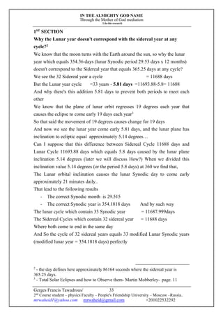 IN THE ALMIGHTY GOD NAME
Through the Mother of God mediation
I do this research
Gerges Francis Tawadrous/
2nd
Course student – physics Faculty – People's Friendship University – Moscow –Russia..
mrwaheid1@yahoo.com mrwaheid@gmail.com +201022532292
33
1ST
SECTION
Why the Lunar year doesn't correspond with the sidereal year at any
cycle?2
We know that the moon turns with the Earth around the sun, so why the lunar
year which equals 354.36 days (lunar Synodic period 29.53 days x 12 months)
doesn't correspond to the Sidereal year that equals 365.25 days at any cycle?
We see the 32 Sidereal year a cycle = 11688 days
But the Lunar year cycle =33 years - 5.81 days =11693.88-5.8= 11688
And why there's this addition 5.81 days to prevent both periods to meet each
other
We know that the plane of lunar orbit regresses 19 degrees each year that
causes the eclipse to come early 19 days each year3
So that said the movement of 19 degrees causes change for 19 days
And now we see the lunar year come early 5.81 days, and the lunar plane has
inclination to ecliptic equal approximately 5.14 degrees…
Can I suppose that this difference between Sidereal Cycle 11688 days and
Lunar Cycle 11693.88 days which equals 5.8 days caused by the lunar plane
inclination 5.14 degrees (later we will discuss How?) When we divided this
inclination value 5.14 degrees (or the period 5.8 days) at 360 we find that,
The Lunar orbital inclination causes the lunar Synodic day to come early
approximately 21 minutes daily..
That lead to the following results
- The correct Synodic month is 29.515
- The correct Synodic year is 354.1818 days And by such way
The lunar cycle which contain 33 Synodic year = 11687.999days
The Sidereal Cycles which contain 32 sidereal year = 11688 days
Where both come to end in the same day
And So the cycle of 32 sidereal years equals 33 modified Lunar Synodic years
(modified lunar year = 354.1818 days) perfectly
2
- the day defines here approximately 86164 seconds where the sidereal year is
365.25 days.
3
- Total Solar Eclipses and how to Observe them- Martin Mobberley- page. 11
 