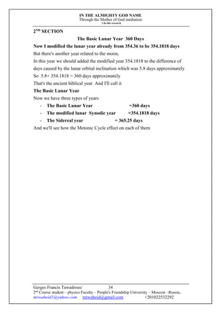 IN THE ALMIGHTY GOD NAME
Through the Mother of God mediation
I do this research
Gerges Francis Tawadrous/
2nd
Course student – physics Faculty – People's Friendship University – Moscow –Russia..
mrwaheid1@yahoo.com mrwaheid@gmail.com +201022532292
34
2ND
SECTION
The Basic Lunar Year 360 Days
Now I modified the lunar year already from 354.36 to be 354.1818 days
But there's another year related to the moon,
In this year we should added the modified year 354.1818 to the difference of
days caused by the lunar orbital inclination which was 5.8 days approximately
So 5.8+ 354.1818 = 360 days approximately
That's the ancient biblical year And I'll call it
The Basic Lunar Year
Now we have three types of years
- The Basic Lunar Year =360 days
- The modified lunar Synodic year =354.1818 days
- The Sidereal year = 365.25 days
And we'll see how the Metonic Cycle effect on each of them
 