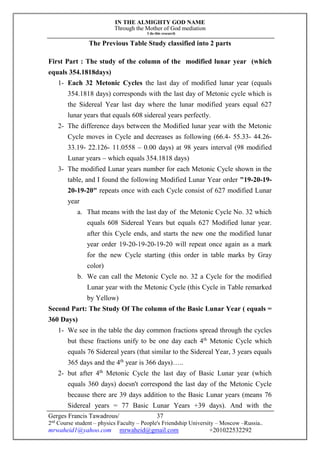 IN THE ALMIGHTY GOD NAME
Through the Mother of God mediation
I do this research
Gerges Francis Tawadrous/
2nd
Course student – physics Faculty – People's Friendship University – Moscow –Russia..
mrwaheid1@yahoo.com mrwaheid@gmail.com +201022532292
37
The Previous Table Study classified into 2 parts
First Part : The study of the column of the modified lunar year (which
equals 354.1818days)
1- Each 32 Metonic Cycles the last day of modified lunar year (equals
354.1818 days) corresponds with the last day of Metonic cycle which is
the Sidereal Year last day where the lunar modified years equal 627
lunar years that equals 608 sidereal years perfectly.
2- The difference days between the Modified lunar year with the Metonic
Cycle moves in Cycle and decreases as following (66.4- 55.33- 44.26-
33.19- 22.126- 11.0558 – 0.00 days) at 98 years interval (98 modified
Lunar years – which equals 354.1818 days)
3- The modified Lunar years number for each Metonic Cycle shown in the
table, and I found the following Modified Lunar Year order "19-20-19-
20-19-20" repeats once with each Cycle consist of 627 modified Lunar
year
a. That means with the last day of the Metonic Cycle No. 32 which
equals 608 Sidereal Years but equals 627 Modified lunar year.
after this Cycle ends, and starts the new one the modified lunar
year order 19-20-19-20-19-20 will repeat once again as a mark
for the new Cycle starting (this order in table marks by Gray
color)
b. We can call the Metonic Cycle no. 32 a Cycle for the modified
Lunar year with the Metonic Cycle (this Cycle in Table remarked
by Yellow)
Second Part: The Study Of The column of the Basic Lunar Year ( equals =
360 Days)
1- We see in the table the day common fractions spread through the cycles
but these fractions unify to be one day each 4th
Metonic Cycle which
equals 76 Sidereal years (that similar to the Sidereal Year, 3 years equals
365 days and the 4th
year is 366 days)…..
2- but after 4th
Metonic Cycle the last day of Basic Lunar year (which
equals 360 days) doesn't correspond the last day of the Metonic Cycle
because there are 39 days addition to the Basic Lunar years (means 76
Sidereal years = 77 Basic Lunar Years +39 days). And with the
 