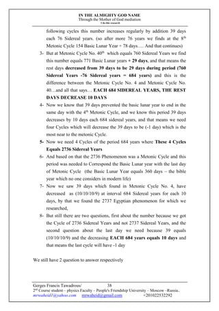 IN THE ALMIGHTY GOD NAME
Through the Mother of God mediation
I do this research
Gerges Francis Tawadrous/
2nd
Course student – physics Faculty – People's Friendship University – Moscow –Russia..
mrwaheid1@yahoo.com mrwaheid@gmail.com +201022532292
38
following cycles this number increases regularly by addition 39 days
each 76 Sidereal years. (so after more 76 years we finds at the 8th
Metonic Cycle 154 Basic Lunar Year + 78 days…. And that continues)
3- But at Metonic Cycle No. 40th
which equals 760 Sidereal Years we find
this number equals 771 Basic Lunar years + 29 days, and that means the
rest days decreased from 39 days to be 29 days during period (760
Sidereal Years -76 Sidereal years = 684 years) and this is the
difference between the Metonic Cycle No. 4 and Metonic Cycle No.
40…and all that says… EACH 684 SIDEREAL YEARS, THE REST
DAYS DECREASE 10 DAYS
4- Now we know that 39 days prevented the basic lunar year to end in the
same day with the 4th
Metonic Cycle, and we know this period 39 days
decreases by 10 days each 684 sidereal years, and that means we need
four Cycles which will decrease the 39 days to be (-1 day) which is the
most near to the metonic Cycle.
5- Now we need 4 Cycles of the period 684 years where These 4 Cycles
Equals 2736 Sidereal Years
6- And based on that the 2736 Phenomenon was a Metonic Cycle and this
period was needed to Correspond the Basic Lunar year with the last day
of Metonic Cycle (the Basic Lunar Year equals 360 days – the bible
year which no one considers in modern life)
7- Now we saw 39 days which found in Metonic Cycle No. 4, have
decreased as (10/10/10/9) at interval 684 Sidereal years for each 10
days, by that we found the 2737 Egyptian phenomenon for which we
researched,
8- But still there are two questions, first about the number because we got
the Cycle of 2736 Sidereal Years and not 2737 Sidereal Years, and the
second question about the last day we need because 39 equals
(10/10/10/9) and the decreasing EACH 684 years equals 10 days and
that means the last cycle will have -1 day
We still have 2 question to answer respectively
 