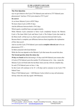 IN THE ALMIGHTY GOD NAME
Through the Mother of God mediation
I do this research
Gerges Francis Tawadrous/
2nd
Course student – physics Faculty – People's Friendship University – Moscow –Russia..
mrwaheid1@yahoo.com mrwaheid@gmail.com +201022532292
39
The First Question
says we got relation to the Cycle 2736 Sidereal years and not to 2737 Sidereal years
phenomenon? And how 2736 Cycle related to 2737 Cycle?
the answer
As we know Metonic Cycle is 6939.75days
We know Saros Cycle is 6585.35 days
And the difference between both is 354.2 days
Which equals a modified lunar year approximately..
While Metonic Cycle connected to Saros Cycle completely because the Metonic
Cycle is The lunar Orbit Cycle and Saroc Cycle is The Eclipse Cycles that made by
the Moon itself.. all that say to us, there's great connection between both Cycles..
Because there's a complete year difference between them (regardless the explanation
of How that occur!)
And we see this Cycle 2736 Sidereal years needs a complete sidereal year to be our
phenomenon 2737 …
So Both connected with Great Relation
While the first one depends on the Metonic Cycle that means the second also does.
The Second question about the minus day
39 days we found and the decreasing is 10 days each 684 Sidereal years means after
4 Cycles (2736 Sidereal years) the number 39 will decrease to be -1 day.. means the
Metonic Cycle will finish after the last Basic lunar year day with one complete day..
So each 2736 Sidereal years we have -1 day
So this Cycle will continues to be 10 (-10) days and to consume in one Cycle 3736
Sideral Years
Where 27360 Sidereal years = 1440 Metonic Cycles (which we may call astronomy
full day where the solar day equals 1440 Minutes).
 