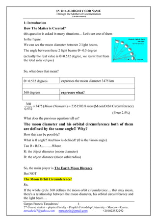 IN THE ALMIGHTY GOD NAME
Through the Mother of God mediation
I do this research
Gerges Francis Tawadrous/
2nd
Course student – physics Faculty – People's Friendship University – Moscow –Russia..
mrwaheid1@yahoo.com mrwaheid@gmail.com +201022532292
4
1- Introduction
How The Matter is Created?
this question is asked in many situations… Let's see one of them
In the figure
We can see the moon diameter between 2 light beams,
The angle between these 2 light beams θ= 0.5 degree
(actually the real value is θ=0.532 degree, we learnt that from
the total solar eclipse)
So, what does that mean?
θ= 0.532 degrees expresses the moon diameter 3475 km
360 degrees expresses what?
nce)CircumfereOrbit(Moon8.2351503)(3475
532.0
360
mkmDiameterMoon 
(Error 2.5%)
What does the previous equation tell us?
The moon diameter and his orbital circumference both of them
are defined by the same angle!! Why?
How that can be possible?
What is θ angle? And how is defined? (θ is the vision angle)
Tan θ = R/D……….Where
R: the object diameter (moon diameter)
D: the object distance (moon orbit radius)
So, the main player is The Earth Moon Distance
But NOT
The Moon Orbit Circumference!
So,
If the whole cycle 360 defines the moon orbit circumference… that may mean,
there's a relationship between the moon diameter, his orbital circumference and
the light beam…
 