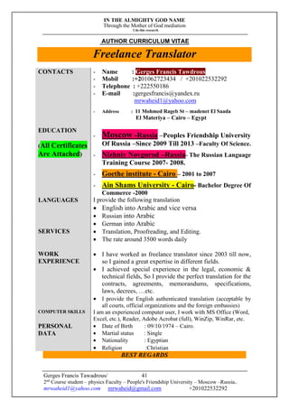 IN THE ALMIGHTY GOD NAME
Through the Mother of God mediation
I do this research
Gerges Francis Tawadrous/
2nd
Course student – physics Faculty – People's Friendship University – Moscow –Russia..
mrwaheid1@yahoo.com mrwaheid@gmail.com +201022532292
41
AUTHOR CURRICULUM VITAE
Freelance Translator
CONTACTS - Name : Gerges Francis Tawdrous
- Mobil :+201062723434 / +201022532292
- Telephone : +222550186
- E-mail :gergesfrancis@yandex.ru
mrwaheid1@yahoo.com
- Address : 11 Mohmed Rageb St – madenet El Saada
El Materiya – Cairo – Egypt
EDUCATION
(All Certificates
Are Attached)
- Moscow -Russia –Peoples Friendship University
Of Russia –Since 2009 Till 2013 –Faculty Of Science.
- Nizhniy Novgorod –Russia- The Russian Language
Training Course 2007- 2008.
- Goethe institute - Cairo – 2001 to 2007
- Ain Shams University - Cairo- Bachelor Degree Of
Commerce -2000
LANGUAGES I provide the following translation
 English into Arabic and vice versa
 Russian into Arabic
 German into Arabic
SERVICES  Translation, Proofreading, and Editing.
 The rate around 3500 words daily
WORK
EXPERIENCE
 I have worked as freelance translator since 2003 till now,
so I gained a great expertise in different fields.
 I achieved special experience in the legal, economic &
technical fields, So I provide the perfect translation for the
contracts, agreements, memorandums, specifications,
laws, decrees, …etc.
 I provide the English authenticated translation (acceptable by
all courts, official organizations and the foreign embassies)
COMPUTER SKILLS I am an experienced computer user, I work with MS Office (Word,
Excel, etc.), Reader, Adobe Acrobat (full), WinZip, WinRar, etc.
PERSONAL
DATA
 Date of Birth : 09/10/1974 – Cairo.
 Martial status : Single
 Nationality : Egyptian
 Religion :Christian
BEST REGARDS
 