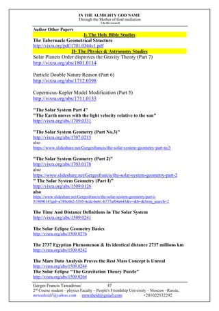 IN THE ALMIGHTY GOD NAME
Through the Mother of God mediation
I do this research
Gerges Francis Tawadrous/
2nd
Course student – physics Faculty – People's Friendship University – Moscow –Russia..
mrwaheid1@yahoo.com mrwaheid@gmail.com +201022532292
47
Author Other Papers
I- The Holy Bible Studies
The Tabernacle Geometrical Structure
http://vixra.org/pdf/1701.0344v1.pdf
II- The Physics & Astronomy Studies
Solar Planets Order disproves the Gravity Theory (Part 7)
http://vixra.org/abs/1801.0114
Particle Double Nature Reason (Part 6)
http://vixra.org/abs/1712.0398
Copernicus-Kepler Model Modification (Part 5)
http://vixra.org/abs/1711.0133
"The Solar System Part 4"
"The Earth moves with the light velocity relative to the sun"
http://vixra.org/abs/1709.0331
"The Solar System Geometry (Part No.3)"
http://vixra.org/abs/1707.0215
also
https://www.slideshare.net/Gergesfrancis/the-solar-system-geometry-part-no3
"The Solar System Geometry (Part 2)"
http://vixra.org/abs/1703.0178
also
https://www.slideshare.net/Gergesfrancis/the-solar-system-geometry-part-2
" The Solar System Geometry (Part I)"
http://vixra.org/abs/1509.0126
also
https://www.slideshare.net/Gergesfrancis/the-solar-system-geometry-part-i-
51989014?qid=a789c6b2-5395-4cde-be61-b777af04e643&v=&b=&from_search=2
The Time And Distance Definitions In The Solar System
http://vixra.org/abs/1509.0241
The Solar Eclipse Geometry Basics
http://vixra.org/abs/1509.0276
The 2737 Egyptian Phenomenon & Its identical distance 2737 millions km
http://vixra.org/abs/1509.0242
The Mars Data Analysis Proves the Rest Mass Concept is Unreal
http://vixra.org/abs/1509.0244
The Solar Eclipse "The Gravitation Theory Puzzle"
http://vixra.org/abs/1509.0264
 