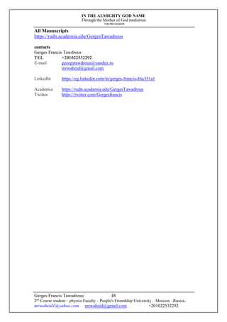 IN THE ALMIGHTY GOD NAME
Through the Mother of God mediation
I do this research
Gerges Francis Tawadrous/
2nd
Course student – physics Faculty – People's Friendship University – Moscow –Russia..
mrwaheid1@yahoo.com mrwaheid@gmail.com +201022532292
48
All Manuscripts
https://rudn.academia.edu/GergesTawadrous
contacts
Gerges Francis Tawdrous
TEL +201022532292
E-mail georgytawdrous@yandex.ru
mrwaheid@gmail.com
Linkedln https://eg.linkedin.com/in/gerges-francis-86a351a1
Academia https://rudn.academia.edu/GergesTawadrous
Twitter https://twitter.com/Gergesfrancis
 