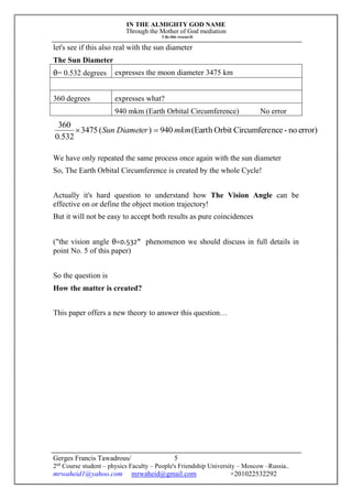 IN THE ALMIGHTY GOD NAME
Through the Mother of God mediation
I do this research
Gerges Francis Tawadrous/
2nd
Course student – physics Faculty – People's Friendship University – Moscow –Russia..
mrwaheid1@yahoo.com mrwaheid@gmail.com +201022532292
5
let's see if this also real with the sun diameter
The Sun Diameter
θ= 0.532 degrees expresses the moon diameter 3475 km
360 degrees expresses what?
940 mkm (Earth Orbital Circumference) No error
error)no-nceCircumfereOrbit(Earth940)(3475
532.0
360
mkmDiameterSun 
We have only repeated the same process once again with the sun diameter
So, The Earth Orbital Circumference is created by the whole Cycle!
Actually it's hard question to understand how The Vision Angle can be
effective on or define the object motion trajectory!
But it will not be easy to accept both results as pure coincidences
("the vision angle θ=0.532" phenomenon we should discuss in full details in
point No. 5 of this paper)
So the question is
How the matter is created?
This paper offers a new theory to answer this question…
 