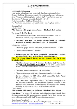 IN THE ALMIGHTY GOD NAME
Through the Mother of God mediation
I do this research
Gerges Francis Tawadrous/
2nd
Course student – physics Faculty – People's Friendship University – Moscow –Russia..
mrwaheid1@yahoo.com mrwaheid@gmail.com +201022532292
6
2- Research Methodology
I analyze the solar planets data to conclude the planet motion and origin
Because the Planet data may show easily his motion and geometrical structure
As in Pythagoras right triangle, the numbers (3, 4, 5) are Not just numbers
But show the Pythagoras geometrical rule ( 222
345  )
For that reason I use the Planet data analysis
The Planet data analysis may provide alternative idea for planet motion!
Example No. 1
Let's try to answer
Why the moon orbit apogee circumference = The Earth daily motion
The Moon Cycle (27.3 days)
- The current theory tells us the moon revolves around the Earth one
revolution each 27.3 days (moves daily 88000 km…)
- My Theory Tells That, The Moon Revolves Around The Earth One
Complete Revolution Daily (moves daily 2.41 million km)
Let's explain my theory
- The moon apogee radius = 406000 km, its circumference = 2.58 mkm
- The Earth daily motion = 2.58 mkm
- Let's suppose that, the Whole Moon Orbit rotates daily a complete
rotation (360 degrees) with the Earth around her axis…,
Why The Moon Himself doesn't revolve Around The Earth One
Revolution Daily?
- The Moon himself revolves A Complete Revolution Daily Around The
Earth IN THE OPPOSITE DIRECTION To His Orbit Motion, and for
that the moon doesn't be taken in his orbit motion with the Earth
- The Moon orbit circumference = 2.41 million km
- The apogee orbit circumference= Earth motion daily = 2.58 mkm,
- So the difference is 0.17 mkm, which causes The Daily Actual
Displacement For The Moon…
- The Actual Moon Displacement Daily Is 88000 km, which equal 1/2 of
the velocities difference. That because the opposite directions of the
motions causes friction for the moon pulling process by his obit velocity,
resulting an actual distance = 1/2 the velocities difference.
This explains…
Why the moon orbit apogee circumference = The Earth daily motion
(Note Please, The moon orbit regresses yearly 19 degrees independently from
the moon motion, and this regression causes Metonic Cycle- So to suppose "the
moon orbit rotates daily with Earth" is a consistent supposition)
 