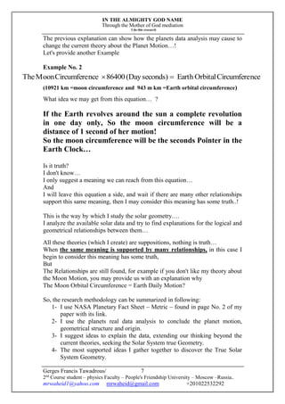 IN THE ALMIGHTY GOD NAME
Through the Mother of God mediation
I do this research
Gerges Francis Tawadrous/
2nd
Course student – physics Faculty – People's Friendship University – Moscow –Russia..
mrwaheid1@yahoo.com mrwaheid@gmail.com +201022532292
7
The previous explanation can show how the planets data analysis may cause to
change the current theory about the Planet Motion…!
Let's provide another Example
Example No. 2
(10921 km =moon circumference and 943 m km =Earth orbital circumference)
What idea we may get from this equation… ?
If the Earth revolves around the sun a complete revolution
in one day only, So the moon circumference will be a
distance of 1 second of her motion!
So the moon circumference will be the seconds Pointer in the
Earth Clock…
Is it truth?
I don't know…
I only suggest a meaning we can reach from this equation…
And
I will leave this equation a side, and wait if there are many other relationships
support this same meaning, then I may consider this meaning has some truth..!
This is the way by which I study the solar geometry….
I analyze the available solar data and try to find explanations for the logical and
geometrical relationships between them…
All these theories (which I create) are suppositions, nothing is truth…
When the same meaning is supported by many relationships, in this case I
begin to consider this meaning has some truth,
But
The Relationships are still found, for example if you don't like my theory about
the Moon Motion, you may provide us with an explanation why
The Moon Orbital Circumference = Earth Daily Motion?
So, the research methodology can be summarized in following:
1- I use NASA Planetary Fact Sheet – Metric – found in page No. 2 of my
paper with its link.
2- I use the planets real data analysis to conclude the planet motion,
geometrical structure and origin.
3- I suggest ideas to explain the data, extending our thinking beyond the
current theories, seeking the Solar System true Geometry.
4- The most supported ideas I gather together to discover the True Solar
System Geometry.
nceCircumfereOrbitalEarthseconds)(Day86400nceCircumfereMoonThe 
 
