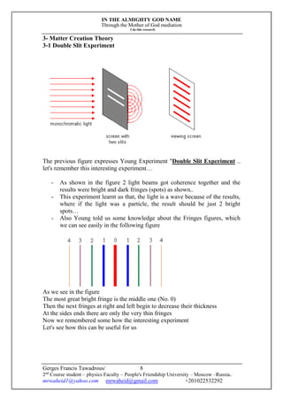 IN THE ALMIGHTY GOD NAME
Through the Mother of God mediation
I do this research
Gerges Francis Tawadrous/
2nd
Course student – physics Faculty – People's Friendship University – Moscow –Russia..
mrwaheid1@yahoo.com mrwaheid@gmail.com +201022532292
8
3- Matter Creation Theory
3-1 Double Slit Experiment
The previous figure expresses Young Experiment "Double Slit Experiment ..
let's remember this interesting experiment…
- As shown in the figure 2 light beams got coherence together and the
results were bright and dark fringes (spots) as shown..
- This experiment learnt us that, the light is a wave because of the results,
where if the light was a particle, the result should be just 2 bright
spots…
- Also Young told us some knowledge about the Fringes figures, which
we can see easily in the following figure
As we see in the figure
The most great bright fringe is the middle one (No. 0)
Then the next fringes at right and left begin to decrease their thickness
At the sides ends there are only the very thin fringes
Now we remembered some how the interesting experiment
Let's see how this can be useful for us
 
