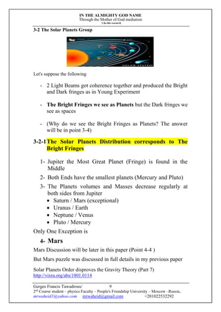 IN THE ALMIGHTY GOD NAME
Through the Mother of God mediation
I do this research
Gerges Francis Tawadrous/
2nd
Course student – physics Faculty – People's Friendship University – Moscow –Russia..
mrwaheid1@yahoo.com mrwaheid@gmail.com +201022532292
9
3-2 The Solar Planets Group
Let's suppose the following
- 2 Light Beams got coherence together and produced the Bright
and Dark fringes as in Young Experiment
- The Bright Fringes we see as Planets but the Dark fringes we
see as spaces
- (Why do we see the Bright Fringes as Planets? The answer
will be in point 3-4)
3-2-1The Solar Planets Distribution corresponds to The
Bright Fringes
1- Jupiter the Most Great Planet (Fringe) is found in the
Middle
2- Both Ends have the smallest planets (Mercury and Pluto)
3- The Planets volumes and Masses decrease regularly at
both sides from Jupiter
 Saturn / Mars (exceptional)
 Uranus / Earth
 Neptune / Venus
 Pluto / Mercury
Only One Exception is
4- Mars
Mars Discussion will be later in this paper (Point 4-4 )
But Mars puzzle was discussed in full details in my previous paper
Solar Planets Order disproves the Gravity Theory (Part 7)
http://vixra.org/abs/1801.0114
 
