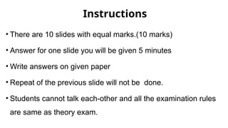 Instructions
• There are 10 slides with equal marks.(10 marks)
• Answer for one slide you will be given 5 minutes
• Write answers on given paper
• Repeat of the previous slide will not be done.
• Students cannot talk each-other and all the examination rules
are same as theory exam.
 