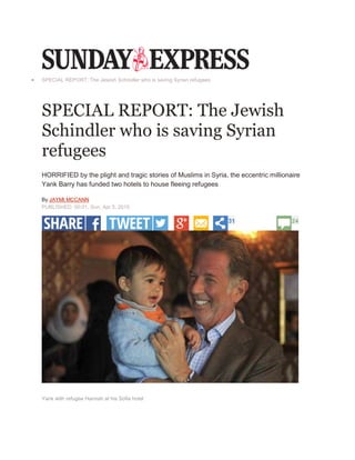  SPECIAL REPORT: The Jewish Schindler who is saving Syrian refugees
SPECIAL REPORT: The Jewish
Schindler who is saving Syrian
refugees
HORRIFIED by the plight and tragic stories of Muslims in Syria, the eccentric millionaire
Yank Barry has funded two hotels to house fleeing refugees
By JAYMI MCCANN
PUBLISHED: 00:01, Sun, Apr 5, 2015
31 24
MARK
KEHOE
Yank with refugee Hannah at his Sofia hotel
 