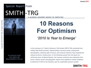 January 2010


                                                 Special Report From

                                                 SMITH -TRG                A BUSINESS ADVISORY SERVICE OF SMITH-TRG                                                  A
Copyright 2010 SMITH-TRG, All rights reserved.




                                                                                        10 Reasons
                                                                                       For Optimism
                                                                                       ‘2010 Is Year to Emerge’

                                                                             In four previous U.S. ‘Road to Recovery’ CXO studies SMITH-TRG considered how
                                                                             shifting Wall Street activities, Federal policies, business trends, employment
                                                                             demographics, declining state revenues, and consumer behavior have impacted the

                                                    By: Richard D. Smith     national economic infrastructure. In the following excerpt from the latest of a
                                                      CEO, SMITH-TRG         continuing series of Special Reports, the company examines how enterprises from
                                                 RDSmith@SMITH-TRG.com       across industry sectors and geographic regions have adapted to market conditions
                                                                             to determine if 2010 is the transition year for sustainable economic growth.


                                                                                                                                                 SMITH-TRG
 