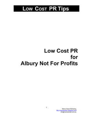 LOW COST PR Tips




        Low Cost PR
                  for
Albury Not For Profits




         1
                        Maine Street Marketing
             http://mainestreet1.blogspot.com/
                     info@mainestreet.com.au
 