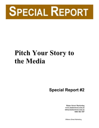 Pitch Your Story to
the Media


           Special Report #2


                    Maine Street Marketing
                   www.mainestreet.com.au
                  info@mainestreet.com.au
                              0401 063 387



                  ©Maine Street Marketing
 