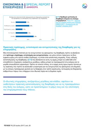 ΔΙΑΦΘΟΡΑ
TEYXΟΣ 11 | 25 Ιουλίου 2017 | σελ. 20
Πρακτικές πρόληψης, εντοπισμού και αντιμετώπισης της διαφθοράς για τις
επιχειρήσεις
Μια αποτελεσματική πολιτική για την αντιμετώπιση του φαινομένου της διαφθοράς πρέπει να βασίζεται
στο τρίπτυχο «πρόληψη, εντοπισμός και αντιμετώπιση», και μέσω απλών πρακτικών να δίνει
έμφαση κυρίως στο πρώτο στάδιο (πρόληψη), το οποίο είναι καταλυτικής σημασίας. Ένας «οδηγός
καταπολέμησης της διαφθοράς» (Δ18) που βασίζεται σε αυτές τις αρχές μπορεί να υιοθετηθεί από
οποιαδήποτε επιχείρηση, ανεξαρτήτως μεγέθους, καθώς μπορεί να προσαρμοστεί στις ανάγκες και τα
μεγέθη οποιουδήποτε οργανισμού. Πρέπει να τονιστεί επίσης, ότι οι αρχές αυτές έχουν άμεση ταύτιση με
τις πρακτικές που πρέπει να ακολουθεί η στρατηγική για την αντιμετώπιση του φαινομένου στο δημόσιο,
με τις εύλογες προσαρμογές φυσικά για τις διαφορές στον τρόπο οργάνωσης, λειτουργίας και διαχείρισης
ανθρωπίνων πόρων που υπάρχουν στον ιδιωτικό τομέα και το δημόσιο τομέα.
Οι ιδιωτικές επιχειρήσεις, ανεξαρτήτως μεγέθους και κλάδου, οφείλουν να
υιοθετήσουν πρακτικές καταπολέμησης της διαφθοράς και να τις προσαρμόσουν
στις δικές του ανάγκες, ώστε να προστατέψουν τη φήμη τους και την υλοποίηση
του επιχειρηματικού τους πλάνου.
(Δ17) Προθυμία εμπλοκής σε
διαφθορά ανάμεσα σε στελέχη
επιχειρήσεων. Πηγή: EY, "Έρευνα
για την εταιρική απάτη στην περιοχή
ΕΜΕΙΑ 2017 - Ευρήματα για την
Ελλάδα", Απρίλιος 2017
 