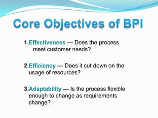 Core Objectives of BPI1.Effectiveness — Does the process meet customer needs?2.Efficiency — Does it cut down on the usage of resources?3.Adaptability — Is the process flexible enough to change as requirements change?
