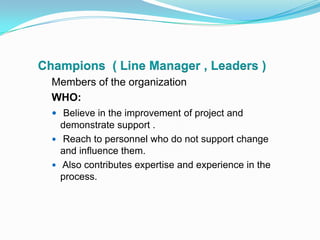Champions  ( Line Manager , Leaders )Members of the organization WHO:Believe in the improvement of project and demonstrate support . Reach to personnel who do not support change and influence them. Also contributes expertise and experience in the process.