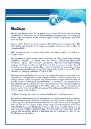 Disclaimer
The information and view in this report, our website & all the service we provide
are believed to be reliable, but we do not accept any responsibility (or liability) for
errors of fact or opinion. Users have the right to choose the product/s that suits
them the most.

Sincere efforts have been made to present the right investment perspective. The
information contained herein is based on analysis and up on sources that we
consider reliable.

This material is for personal information and based upon it & takes no
responsibility

The information given herein should be treated as only factor, while making
investment decision. The report does not provide individually tailor-made
investment advice. Epic research recommends that investors independently
evaluate particular investments and strategies, and encourages investors to seek
the advice of a financial adviser. Epic research shall not be responsible for any
transaction conducted based on the information given in this report, which is in
violation of rules and regulations of NSE and BSE.

The share price projections shown are not necessarily indicative of future price
performance. The information herein, together with all estimates and forecasts, can
change without notice. Analyst or any person related to epic research might be
holding positions in the stocks recommended. It is understood that anyone who is
browsing through the site has done so at his free will and does not read any views
expressed as a recommendation for which either the site or its owners or
anyone can be held responsible for . Any surfing and reading of the information is
the acceptance of this disclaimer.

All Rights Reserved. Investment in equity & bullion market has its own risks.

We, however, do not vouch for the accuracy or the completeness thereof. we are not
responsible for any loss incurred whatsoever for any financial profits or loss
which may arise from the recommendations above epic research does not purport
to be an invitation or an offer to buy or sell any financial instrument. Our Clients
(Paid Or Unpaid), Any third party or anyone else have no rights to forward or
share our calls or SMS or Report or Any other information provided by us to/with
anyone which is related directly or indirectly with them. If found so, then Serious
Legal Actions can be taken.
 