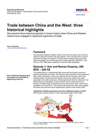 Erste Group Research – Trade between China and the West: three historical highlights Page 1
Erste Group Research
CEE Special Report: Trade between China and the West
30 November 2012
Trade between China and the West: three
historical highlights
We examine three historical periods in human history when China and Western
nations have engaged in significant expansion of trade.
Maryan Zablotskyy
maryan.zablotskyy@erstebank.ua
Foreword
Growing trade between Western nations and China has been one of the key
factors to shape the world in the past decade. This is the third time in history
that there has been an explosion of trade volume between East and West.
Quite remarkably, two previous periods of trade expansion (206 BCE – 220
CE and 1757-1860) bear similarities in how this trade developed.
Episode 1: Han and Roman Empires, 206
BCE – 220 CE
The earliest boom in international trade came with the dynamic economic
growth of both East and West. The Roman Empire had had its first experience
with modern democracy. China was ruled by the Han Dynasty, which had
absolute power. Romans had the highest income per capita in the world,
especially in the Italian peninsula. At the beginning of the first millennium, the
Roman Empire a population of around 44mn, 8mn of which lived in the
territory of modern Italy. According to the tax census from 2AD, China had a
population of around 57mn. The empires had economies which were roughly
the same size and which each represented a quarter of the world’s GDP.
Inhabitants of Italian peninsula were then wealthiest people on Earth
GDP levels in Roman Empire, 0 AD, international dollar of the 1990s
Source: Angus Maddison: Contours of the World Economy 1-2030 AD, Essays in Macro-
Economic History (2007)
Han and Roman Empires each
had quarter of world GDP at
beginning of new era
 