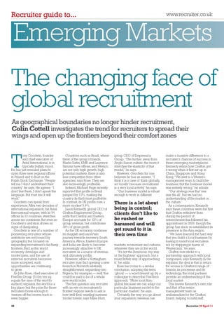 Recruiter guide to...                                                                                                www.recruiter.co.uk



 Emerging Markets
The changing face of
global recruitment
As geographical boundaries no longer hinder recruitment,
Colin Cottell investigates the trend for recruiters to spread their
wings and open up the frontiers beyond their comfort zones

         ony Goodwin, founder


T
                                         Countries such as Brazil, where    group CEO of Empresaria                  make a massive difference to a
         and chief executive of       three of the group’s brands,          Group. “The further away from            recruiter’s chances of success in
         Antal International, is in   Marks Sattin, EMR and Laurence        Anglo-Saxon culture, the more it         these emerging marketplaces.
         typically bullish mood.      Simons have offices, and Mexico,      stretches the elasticity of that         Kennedy relays how Grafton got
He has just revealed plans to         are not only high growth, high        model,” he says.                         it wrong when it first set up in
open three new regional offices       potential markets, there is also         However, Goodwin for one              China, Singapore and Hong
in Poland and to float on the         less competition from other           believes he has an answer. “I            Kong. “We sent in a Western
Polish Stock Exchange. “People        agencies, says Rose. They are         think it is a case of ‘think globally,   management team to build the
tell me I don’t understand their      also increasingly profitable.         act locally’ because recruitment         business, but the business model
country,” he says. He agrees: “I         Indeed, Michael Page recently      is a very local activity,” he says.      was entirely wrong,” he admits.
don’t live there, I don’t speak the   reported that profits in Brazil          “Our business model is robust            “Our strategy was that ‘one
language. But trust me, it will       jumped by 73%, making the             enough to work in different              size fits all’, but we had no
work.”                                country its third most profitable.                                             understanding of the market or
  Goodwin can speak from              In contrast, its UK profits rose a    There is a lot about                     the culture.”
experience. After two decades of      more modest 9.4%.                                                                 As a consequence, Kennedy
international expansion, his Antal       Jason Kennedy, global CEO of       being in control;                        says these countries were the first
International empire, with its 94     Grafton Employment Group,             clients don’t like to                    that Grafton withdrew from
offices in 33 countries, stretches    adds that Central and Eastern                                                  during the period of
across six continents. But even so    Europe accounts for 32% of            be rushed or                             retrenchment that followed his
Goodwin’s ambition shows no           group revenue, but contributes        harassed and will                        appointment in 2009, though the
signs of dissipating.                 38% of gross profit.                                                           group has since re-established its
  Goodwin is one of a number of          As the UK economy continues        get round to it in                       presence in the Asia region.
pioneering recruiters whose           its sluggish and uncertain            their own time                              “We have learned the hard way
ambitions are not bound by            journey towards recovery, South                                                that you build a local business by
geography, but focused on             America, Africa, Eastern Europe                                                basing it round local recruiters,
expanding recruitment’s far-flung     and India are likely to become        markets, economies and cultures,         not by shipping in teams of
frontiers. And as the world           increasingly attractive to UK         wherever they are in the world.          Westerners,” he says.
economy develops and                  recruiters as a source of revenue,        “It’s not the American ‘my way          Grafton now sticks to a
modernises, and the use of            and ultimately profits.               or the highway’ approach, but a          partnership approach with local
external recruiters becomes              However, while a Nottingham        more British way of approaching          companies, says Kennedy. As he
more accepted, such                   recruiter may find opening a new      it,” he adds.                            explains, the deal is that in return
opportunities are continuing          branch in Norwich relatively              Rose has come to a similar           for access to Grafton’s range of
to grow.                              straightforward, expanding into       conclusion, adopting the term            brands, its processes and its
  As John Rose, chief executive of    Nigeria, for example — well, that     ‘glocal’ — a word dreamt up by a         technology, the local partners
FiveTen Group [510m km sq             could be said to be of a whole        colleague to describe FiveTen’s          provide an understanding of the
equals the area of the world’s        new world order.                      approach. “More local than               local market.
surface] explains, the world is a        The first question any recruiter   global because we can adapt our             This leaves Kennedy’s own role
big place, but the prize for those    with an eye on recruitment’s          particular business model to the         and that of his senior
recruiters brave enough to            frontier regions needs to ask is      particular market,” he says.             management team as
venture off the beaten track is       how well their existing business          Certainly, the way you go about      ambassadors for the Grafton
even bigger.                          model travels, says Miles Hunt,       your expansion overseas can              brand, helping to instil staff,

30                                                                                                                                  Recruiter 20 April 11
 