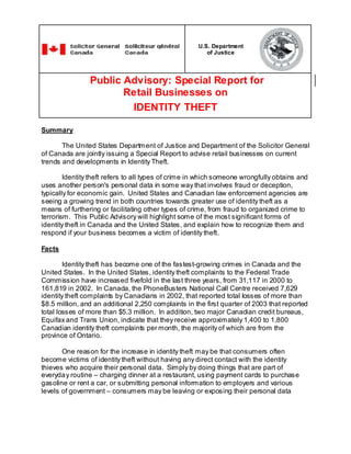 U.S. Department
of Justice

Public Advisory: Special Report for
Retail Businesses on
IDENTITY THEFT
Summary
The United States Department of Justice and Department of the Solicitor General
of Canada are jointly issuing a Special Report to advise retail businesses on current
trends and developments in Identity Theft.
Identity theft refers to all types of crime in which someone wrongfully obtains and
uses another person's personal data in some way that involves fraud or deception,
typically for economic gain. United States and Canadian law enforcement agencies are
seeing a growing trend in both countries towards greater use of identity theft as a
means of furthering or facilitating other types of crime, from fraud to organized crime to
terrorism. This Public Advisory will highlight some of the most significant forms of
identity theft in Canada and the United States, and explain how to recognize them and
respond if your business becomes a victim of identity theft.
Facts
Identity theft has become one of the fastest-growing crimes in Canada and the
United States. In the United States, identity theft complaints to the Federal Trade
Commission have increased fivefold in the last three years, from 31,117 in 2000 to
161,819 in 2002. In Canada, the PhoneBusters National Call Centre received 7,629
identity theft complaints by Canadians in 2002, that reported total losses of more than
$8.5 million, and an additional 2,250 complaints in the first quarter of 2003 that reported
total losses of more than $5.3 million. In addition, two major Canadian credit bureaus,
Equifax and Trans Union, indicate that they receive approximately 1,400 to 1,800
Canadian identity theft complaints per month, the majority of which are from the
province of Ontario.
One reason for the increase in identity theft may be that consumers often
become victims of identity theft without having any direct contact with the identity
thieves who acquire their personal data. Simply by doing things that are part of
everyda y routine – charging dinner at a restaurant, using payment cards to purchase
gasoline or rent a car, or submitting personal information to employers and various
levels of government – consumers may be leaving or exposing their personal data

 