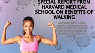 SPECIAL REPORT FROM
HARVARD MEDICAL
SCHOOL ON BENEFITS OF
WALKING
ACCORDING TO DR. PANKAJ
NARAM, THIS KNOWLEDGE HAS
GONE BACK FOR THOUSANDS OF
YEARS IN THE TEACHINGS AND
RECORDS OF THE HIMALAYAN
MASTERS.
 