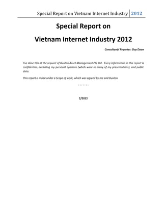 Special Report on Vietnam Internet Industry 2012

                           Special Report on
         Vietnam Internet Industry 2012
                                                                    Consultant/ Reporter: Duy Doan



I’ve done this at the request of Duxton Asset Management Pte Ltd. Every information in this report is
confidential, excluding my personal opinions (which were in many of my presentations), and public
data.

This report is made under a Scope of work, which was agreed by me and Duxton.

                                              -------



                                              2/2012
 
