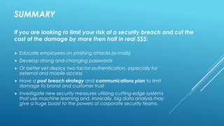 SUMMARY
 Educate employees on phishing attacks (e-mails)
 Develop strong and changing passwords
 Or better yet deploy two factor authentication, especially for
external and mobile access
 Have a post breach strategy and communications plan to limit
damage to brand and customer trust
 Investigate new security measures utilizing cutting-edge systems
that use machine learning and, ironically, big data analysis may
give a huge boost to the powers of corporate security teams.
If you are looking to limit your risk of a security breach and cut the
cost of the damage by more then half in real $$$:
 