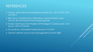 REFERENCES
 Verizon: Data breach investigations reports 2011, 2012, 2013, 2014
and 2015
 BBC News: Cybersecurity: Defending 'unpreventable' cyber
attacks, By Paul Rubens Technology reporter
 Forbes: The Power And Problem Of Privilege In Cybersecurity, Tom
Kemp, CEO of Centrify
 Frost-Sullivan: Damballa Failsafe Review 4-14-2015
 Gartner: Identity and Access Management Summit 2008
 