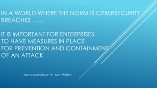 IN A WORLD WHERE THE NORM IS CYBERSECURITY
BREACHES ……
IT IS IMPORTANT FOR ENTERPRISES
TO HAVE MEASURES IN PLACE
FOR PREVENTION AND CONTAINMENT
OF AN ATTACK
Not a question of “IF” but “WHEN”
 