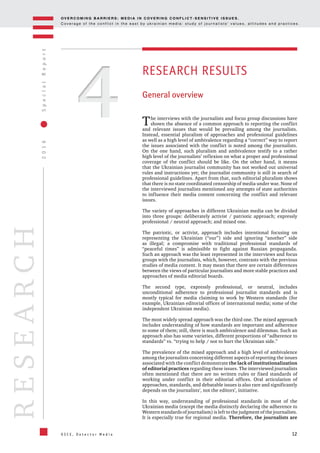 OV E R C O M I N G B A R R I E R S : M E D I A I N C OV E R I N G C O N F L I C T - S E N S I T I V E I S S U E S .
C o v e r a g e o f t h e c o n f l i c t i n t h e e a s t b y u k r a i n i a n m e d i a : s t u d y o f j o u r n a l i s t s ’ v a l u e s , a t t i t u d e s a n d p r a c t i c e s .
12
2016SpecialReport
O S C E , D e t e c t o r M e d i a
RESEARCH
44
RESEARCH RESULTS
General overview
The interviews with the journalists and focus group discussions have
shown the absence of a common approach to reporting the conflict
and relevant issues that would be prevailing among the journalists.
Instead, essential pluralism of approaches and professional guidelines
as well as a high level of ambivalence regarding a “correct” way to report
the issues associated with the conflict is noted among the journalists.
On the one hand, such pluralism and ambivalence testify to a rather
high level of the journalists’ reflexion on what a proper and professional
coverage of the conflict should be like. On the other hand, it means
that the Ukrainian journalist community has not worked out universal
rules and instructions yet; the journalist community is still in search of
professional guidelines. Apart from that, such editorial pluralism shows
that there is no state coordinated censorship of media under war. None of
the interviewed journalists mentioned any attempts of state authorities
to influence their media content concerning the conflict and relevant
issues.
The variety of approaches in different Ukrainian media can be divided
into three groups: deliberately activist / patriotic approach; expressly
professional / neutral approach; and mixed one.
The patriotic, or activist, approach includes intentional focusing on
representing the Ukrainian (“our”) side and ignoring “another” side
as illegal; a compromise with traditional professional standards of
“peaceful times” is admissible to fight against Russian propaganda.
Such an approach was the least represented in the interviews and focus
groups with the journalists, which, however, contrasts with the previous
studies of media content. It may mean that there are certain differences
between the views of particular journalists and more stable practices and
approaches of media editorial boards.
The second type, expressly professional, or neutral, includes
unconditional adherence to professional journalist standards and is
mostly typical for media claiming to work by Western standards (for
example, Ukrainian editorial offices of international media; some of the
independent Ukrainian media).
The most widely spread approach was the third one. The mixed approach
includes understanding of how standards are important and adherence
to some of them; still, there is much ambivalence and dilemmas. Such an
approach also has some varieties, different proportions of “adherence to
standards” vs. “trying to help / not to hurt the Ukrainian side.”
The prevalence of the mixed approach and a high level of ambivalence
among the journalists concerning different aspects of reporting the issues
associated with the conflict demonstrate the lack of institutionalization
of editorial practices regarding these issues. The interviewed journalists
often mentioned that there are no written rules or fixed standards of
working under conflict in their editorial offices. Oral articulation of
approaches, standards, and debatable issues is also rare and significantly
depends on the journalists’, not the editors’, initiative.
In this way, understanding of professional standards in most of the
Ukrainian media (except the media distinctly declaring the adherence to
Western standards of journalism) is left to the judgment of the journalists.
It is especially true for regional media. Therefore, the journalists are
 