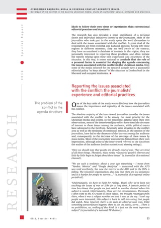 OV E R C O M I N G B A R R I E R S : M E D I A I N C OV E R I N G C O N F L I C T - S E N S I T I V E I S S U E S .
C o v e r a g e o f t h e c o n f l i c t i n t h e e a s t b y u k r a i n i a n m e d i a : s t u d y o f j o u r n a l i s t s ’ v a l u e s , a t t i t u d e s a n d p r a c t i c e s .
13
2016SpecialReport
O S C E , D e t e c t o r M e d i a
RESEARCH
likely to follow their own views or experiences than conventional
editorial practices and standards.
The research has also revealed a great importance of a personal
factor and individual initiatives shown by the journalists. Most of the
journalists who took part in the study spoke the word themselves to
deal with the issues associated with the conflict. A great deal of the
respondents are from Donetsk and Luhansk regions; having left these
regions in different moments, they are well aware of the context;
they have accumulated a database of contacts in the region; they are
personally interested in reporting these problems and often initiate
the reports relying upon their own experience and awareness of the
situation. In this way, it seems rational to conclude that the role of
a personal factor is essential for shaping the agenda concerning
the issues associated with the conflict in the Ukrainian media. Only
some of the media selected for the research sample have a purposeful
editorial policy “to keep abreast” of the situation in Donbas both in the
liberated and occupied territories.
Reporting the issues associated
with the conflict: the journalists’
experience and editorial practices
One of the key tasks of the study was to find out how the journalists
assess the importance and topicality of the issues associated with
the conflict.
The absolute majority of the interviewed journalists consider the issues
associated with the conflict to be among the most priority for the
Ukrainian media and society. In the meantime, relying upon their own
observations, most of the interviewed journalists have noted the decrease
of interest to these issues among the audience, while political events
have advanced to the forefront. Relatively calm situation in the conflict
area as well as the tiredness of continuous tension, in the opinion of the
journalists, have led to the decrease of the interest among the audience
and, consequently, to the decrease of the coverage of these issues by
mass media. Most of the journalists’ assessments derived from their own
impressions, although some of the interviewed referred to the data from
the studies of the audience (online statistics and viewing ratings).
“Here we should note that people are already tired of war. They are tired
of all these things. Therefore, mass media response to people’s interest and
little by little begin to forget about these issues” (a journalist of a national
channel).
“We see such a tendency: about a year ago everything – I mean from
“Yandex. Metrics” and “Google Analytics” – associated with the ATO
was read excellently, but now the interest to the ATO and to the IDPs is
falling. The volunteer organizations also note that there are less donations
and it is harder for people to survive…” (a journalist of a regional online
periodical).
“Unfortunately, we have to fight for ratings. That’s why we’ve been not
touching the issues of war or IDPs for a long time. A certain period of
time has shown that people are just switch to another channel when this
subject is voiced. Unfortunately, those are the circumstances. Previously,
I often went to the ATO zone to shoot videos. We brought reportages from
there, when it was a subject number one and it was at the top. I can’t say
people were interested, this subject is hard to call interesting, but people
did watch. Now, however, there is no such an editorial task even. Until
something extraordinary happens there to stir the public, sorry… There is
no prohibition, no, nothing of that kind. It is just not the most important
subject” (a journalist of a national TV channel).
The problem of the
conflict in the
agenda structure
 