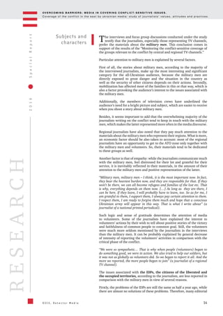 OV E R C O M I N G B A R R I E R S : M E D I A I N C OV E R I N G C O N F L I C T - S E N S I T I V E I S S U E S .
C o v e r a g e o f t h e c o n f l i c t i n t h e e a s t b y u k r a i n i a n m e d i a : s t u d y o f j o u r n a l i s t s ’ v a l u e s , a t t i t u d e s a n d p r a c t i c e s .
14
2016SpecialReport
O S C E , D e t e c t o r M e d i a
RESEARCH
The interviews and focus group discussions conducted under the study
testify that the journalists, especially those representing TV channels,
prefer the materials about the military men. This conclusion comes in
support of the results of the “Monitoring the conflict-sensitive coverage of
the groups relevant to the conflict by central and regional TV channels.”
Particular attention to military men is explained by several factors.
First of all, the stories about military men, according to the majority of
the interviewed journalists, make up the most interesting and significant
category for the all-Ukrainian audience, because the military men are
directly exposed to great danger and the situation in the country as
well as the security of other citizens depends on their actions. Secondly,
mobilization has affected most of the families in this or that way, which is
also a factor provoking the audience’s interest to the issues associated with
the military men.
Additionally, the members of television crews have underlined the
audience’s need for a bright picture and subject, which are easier to receive
when you shoot a story about military men.
Besides, it seems important to add that the overwhelming majority of the
journalists writing on the conflict tend to keep in touch with the military
men, which makes the latter represented more often in the media discourse.
Regional journalists have also noted that they pay much attention to the
materials about the military men who represent their regions. What is more,
an economic factor should be also taken to account: most of the regional
journalists have an opportunity to get to the ATO zone only together with
the military men and volunteers. So, their materials tend to be dedicated
to these groups as well.
Another factor is that of empathy: while the journalists communicate much
with the military men, feel distressed for their lot and grateful for their
service, it is inevitably reflected in their materials, in the amount of their
attention to the military men and positive representation of the latter.
“Military men, military men – I think, it is the most important now. In fact,
they bear the heaviest burden now, and they are responsible for that. If they
won’t be there, we can all become refugees and families of the lost etc. That
is why, everything depends on them now. […] As long as they are there, I
can be here. If they leave, I will probably have to leave, too. So as for me, I
am grateful to them, I support them, I always pay certain attention to them.
I respect them, I am ready to forgive them much and hope that a conscious
Ukrainian army will appear in this way. That is what I write about” (a
journalist of a national printed periodical).
Such logic and sense of gratitude determines the attention of media
to volunteers. Some of the journalists have explained the interest to
volunteers’ actions by their wish to tell about positive stories of the victory
and faithfulness of common people to common goal. Still, the volunteers
were much more seldom mentioned by the journalists in the interviews
than the military men. It can be probably explained by general decrease
of intensity of reporting the volunteers’ activities in comparison with the
critical phase of the conflict.
“We were so sympathetic… That is why when people (volunteers) began to
do something good, we were in action. We also tried to help our soldiers, but
it was not as globally as volunteers did. So we began to report it all. And the
more we reported, the more people began to join” (a journalist of a regional
TV channel).
The issues associated with the IDPs, the citizens of the liberated and
the occupied territories, according to the journalists, are less reported in
comparison with the military men in view of several reasons.
Firstly, the problems of the IDPs are still the same as half a year ago, while
there are almost no solutions of these problems. Therefore, many editorial
Subjects and
characters
 