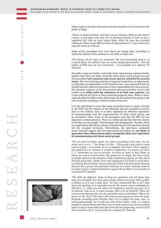 OV E R C O M I N G B A R R I E R S : M E D I A I N C OV E R I N G C O N F L I C T - S E N S I T I V E I S S U E S .
C o v e r a g e o f t h e c o n f l i c t i n t h e e a s t b y u k r a i n i a n m e d i a : s t u d y o f j o u r n a l i s t s ’ v a l u e s , a t t i t u d e s a n d p r a c t i c e s .
15
2016SpecialReport
O S C E , D e t e c t o r M e d i a
RESEARCH
offices keep to the point that such materials would be of no interest for the
public at large.
“There are many problems. And there are no solutions. What to talk about?
I mean, to tell again that they live in destroyed hostels or have to live a
vagabond life? And we have helped them, while the state has provided
nothing for them except 400 hryvnias of relief payments?” (a journalist of a
regional online periodical).
Some of the journalists have even listed the ratings data, according to
which the interest of the audience to the IDPs is rather low.
“Not always all the topics are welcomed. The most interesting thing is– if
to speak about the audience (yes, we receive rating information) – that the
subject of IDPs was not very welcomed…” (a journalist of a regional TV
channel).
Secondly, many journalists, especially those representing regional media,
explain that there are fewer materials about these social groups because
the journalists lack resources and access and are restricted by security
issues. The overwhelming majority of regional media have no opportunity
to send their correspondents to the frontline zone, since essential funds are
needed and the editorial board has to bear responsibility for their security.
The absolute majority of the interviewed regional journalists went to the
conflict zone either with the volunteers or at their own expense; and
it also affected the focus of their materials prepared there. What is more,
regional editorial offices often discourage the journalists from going to the
east of Ukraine justifying it with the issues of security.
It is also significant to note that many journalists have a vaguer attitude
to the IDPs and the citizens of the liberated and the occupied territories
than to the military men. It is often explained by different experience
of communicating with the representatives of these social groups and
by journalists’ views. Some of the journalists note that the IDPs are less
disposed to communication. There is a widely spread idea that the citizens
of Donbas are the people “brainwashed with propaganda.” Besides, there
are suppositions that all the citizens of Donbas loyal to Ukraine have already
left the occupied territories. Nevertheless, the interviews conducted
under research suggest that the interviewed journalists are not likely to
generalize their observations and to extrapolate their own experience
of communicating with these social groups.
“We are stuck in clichés, again, we reduce everything to the topic “we are
sorry, sorry, sorry…” You know, it is like… This group is just used to create
such an image – so to speak, let us cry together with them. Their tragedy is
not studied as it is. Because it is hard to implement. It is hard to go there
[…]. Sometimes we run to extremes. At times we want to hear them, at
others we want to concrete them. The options are so simple. But there can be
no simple options in this situation. Only evolutionary options are left, and it
will take much time. I think, here is the inadequacy. It is hard to reach them,
it is hard to discover them, because they don’t want to be discovered. Because
they are like a person who feels pain and puts on a mask. And they want to
use these masks to defend themselves against the problem” (a journalist of
a national TV channel).
“The IDPs are different. Some of them are optimistic and tell about how
they were attacked, how they used to hide without worrying. Others prefer
to behave as if it was a done deal: “we have moved and that is all”; they
don’t tell anything. It is especially true for the women whose husbands are
still there. I.e. when you ask where her husband is and she just says: he is
in Donetsk. And so on. It seems strange. Why is he in Donetsk? These are
controversies between the role of a journalist and an individual. Why is the
person in the “levy”? His wife is here and receives payments from the state,
demands something from Ukraine. But I try to subdue the inner voice, to
work professionally, not to take any side of the conflict. Still, it is always
painful to communicate with them; you see that a person has lost everything
and is trying to make both ends meet from the very beginning, and not all of
them succeed to do it” (a journalist of a national TV channel).
 