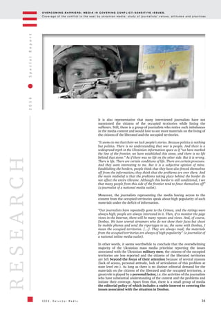 OV E R C O M I N G B A R R I E R S : M E D I A I N C OV E R I N G C O N F L I C T - S E N S I T I V E I S S U E S .
C o v e r a g e o f t h e c o n f l i c t i n t h e e a s t b y u k r a i n i a n m e d i a : s t u d y o f j o u r n a l i s t s ’ v a l u e s , a t t i t u d e s a n d p r a c t i c e s .
16
2016SpecialReport
O S C E , D e t e c t o r M e d i a
RESEARCH
It is also representative that many interviewed journalists have not
mentioned the citizens of the occupied territories while listing the
sufferers. Still, there is a group of journalists who notice such imbalances
in the media content and would love to see more materials on the living of
the citizens of the liberated and the occupied territories.
“It seems to me that there we lack people’s stories. Because politics is nothing
but politics. There is no understanding that war is people. And there is a
widespread myth in the Ukrainian information space as if “we have marked
the line of the frontier, we have established this stone, and there is no life
behind that stone.” As if there was no life on the other side. But it is wrong.
There is life. There are certain conditions of life. There are certain processes.
And they seem interesting to me. But it is a subjective opinion of mine.
Establishing the borders, people think that they have also fenced themselves
off from the information; they think that the problems are over there. And
the main misbelief is that the problems taking place behind the border do
not affect the entire Ukraine. Although this border is still conditional, I see
that many people from this side of the frontier tend to fence themselves off”
(a journalist of a national media outlet).
Moreover, the journalists representing the media having access to the
content from the occupied territories speak about high popularity of such
materials under the deficit of information.
“Our journalists have repeatedly gone to the Crimea, and the ratings were
always high; people are always interested in it. Then, if to monitor the page
views in the Internet, there will be many reposts and views. And, of course,
Donbas. We have several streamers who do not show their faces but shoot
by mobile phones and send the reportages to us; the same with Donbas, I
mean the occupied territories. […]. They are always read; the materials
from the occupied territories are always of high popularity” (a journalist of
a national online media outlet).
In other words, it seems worthwhile to conclude that the overwhelming
majority of the Ukrainian mass media prioritize reporting the issues
associated with the Ukrainian military men; the citizens of the occupied
territories are less reported and the citizens of the liberated territories
are left beyond the focus of their attention because of several reasons
(lack of access, personal attitude, lack of articulation of this problem at
state level etc.). As long as there is no distinct editorial demand for the
materials on the citizens of the liberated and the occupied territories, a
great role is played by a personal factor, i.e. the activities of the journalists
who have substantial understanding of the context and the problems and
initiate their coverage. Apart from that, there is a small group of media
the editorial policy of which includes a stable interest to covering the
issues associated with the situation in Donbas.
 