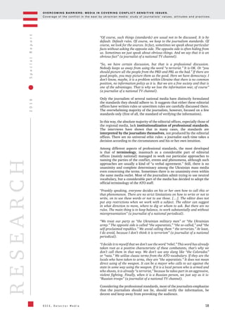 OV E R C O M I N G B A R R I E R S : M E D I A I N C OV E R I N G C O N F L I C T - S E N S I T I V E I S S U E S .
C o v e r a g e o f t h e c o n f l i c t i n t h e e a s t b y u k r a i n i a n m e d i a : s t u d y o f j o u r n a l i s t s ’ v a l u e s , a t t i t u d e s a n d p r a c t i c e s .
18
2016SpecialReport
O S C E , D e t e c t o r M e d i a
RESEARCH
“Of course, such things (standards) are usual not to be discussed. It is by
default. Default rules. Of course, we keep to the journalism standards. Of
course, we look for the sources. In fact, sometimes we speak about particular
facts without asking the opposite side. The opposite side is often hiding from
us. Sometimes we just speak about obvious things. And we say that it is an
obvious fact” (a journalist of a national TV channel).
“So, we have certain discussion, but that is a professional discussion.
Nobody keeps us away from using the word “a terrorist.” It is OK. Or “you
should picture all the people from the PRD and PRL as the bad.” If there are
good people, you may picture them as the good. Here we have democracy. I
don’t know, maybe, it is a problem within Ukraine that there is no common
position, no information policy as it is. But we are a free society and that is
one of the advantages. That is why we lose the information war, of course”
(a journalist of a national TV channel).
Only the journalists of several national media have distinctly formulated
the standards they should adhere to. It suggests that either these editorial
offices have written rules or unwritten rules are carefully discussed there.
The overwhelming majority of the journalists, however, focused on a few
standards only (first of all, the standard of verifying the information).
In this way, the absolute majority of the editorial offices, especially those of
the regional media, lack institutionalization of professional standards.
The interviews have shown that in many cases, the standards are
interpreted by the journalists themselves, not produced by the editorial
offices. There are no universal ethic rules: a journalist each time takes a
decision according to the circumstances and his or her own intuition.
Among different aspects of professional standards, the most developed
is that of terminology, inasmuch as a considerable part of editorial
offices (mainly national) managed to work out particular approaches to
naming the parties of the conflict, events and phenomena, although such
approaches are usually a kind of “a verbal agreement.” Still, there is no
unanimity and complete determinacy among the Ukrainian mass media
even concerning the terms. Sometimes there is no unanimity even within
the same media outlet. Most of the journalists admit trying to use neutral
vocabulary, but a considerable part of the media has decided to adopt the
official terminology of the ATO staff.
“Frankly speaking, everyone decides on his or her own how to call this or
that phenomenon. There are no strict limitations on how to write or not to
write, on to use these words or not to use those. […]. The editor does not
put any restrictions when we work with a subject. The editor can suggest
in what direction to move, where to dig or whom to ask. But there are no
rules. The main thing is to keep balance, to work substantially and without
misrepresentation” (a journalist of a national periodical).
“We treat our party as “the Ukrainian military men” or “the Ukrainian
army.” The opposite side is called “the separatists,” “the so-called,” and “the
self-proclaimed republics.” We avoid calling them “ the terrorists.” At least,
I do avoid, because I don’t think it is terrorism” (a journalist of a national
periodical).
“I decide it to myself that we don’t use the word “rebel.” This word has already
taken root as a positive characteristic of these combatants, that’s why we
don’t call them in that way. We don’t use any slang like “the Colorados”
or “vata.” We utilize classic terms from the ATO vocabulary. If they are the
locals who have taken to arms, they are “the separatists.” It does not mean
direct using of the weapon. It can be a mayor who calls to act against the
state in some way using the weapon. If it is a local person who is armed and
who shoots, it is already “a terrorist,” because he takes part in an aggressive,
violent fighting. Finally, when it is a Russian person, we just say as it is:
“Russian troops” (a journalist of a national TV channel).
Considering the professional standards, most of the journalists emphasize
that the journalists should not lie, should verify the information, be
decent and keep away from provoking the audience.
 