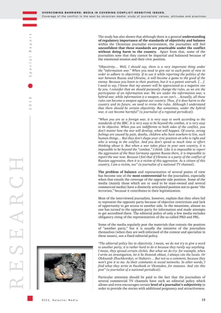 OV E R C O M I N G B A R R I E R S : M E D I A I N C OV E R I N G C O N F L I C T - S E N S I T I V E I S S U E S .
C o v e r a g e o f t h e c o n f l i c t i n t h e e a s t b y u k r a i n i a n m e d i a : s t u d y o f j o u r n a l i s t s ’ v a l u e s , a t t i t u d e s a n d p r a c t i c e s .
19
2016SpecialReport
O S C E , D e t e c t o r M e d i a
RESEARCH
The study has also shown that although there is a general understanding
of regulatory importance of the standards of objectivity and balance
within the Ukrainian journalist environment, the journalists still feel
unconfident that these standards are practicable under the conflict
without doing harm to the country. Apart from that, some of the
journalists note that they cannot be impartial and balanced because of
the emotional tension and their civic position.
“Objectivity… Well, I should say, there is a very important thing under
the “information war.” When you need to give ear to each point of view in
order to adhere to objectivity. If to use it while reporting the politics of the
war between Russia and Ukraine, it will become a game to the good of the
enemy. Because you listen to their position, but it is a patent untruth. […].
I need to say, I know that my answer will be appreciated as a negative one
by you. I consider that we should purposely change the rules, as we are the
participants of an information war. We are under the information war, a
hybrid war, while information is a weapon, so we can’t… Actually, all those
rules can become a weapon against our country. Thus, if it does harm to the
country and its future, we need to revise the rules. Although I understand
that there should be certain objectivity. But sometimes, under the hybrid
war, it can become harmful” (a journalist of a regional periodical).
“When you are at a foreign war, it is very easy to work according to the
standards of the BBC. It is very easy to be beyond the combat, it is very easy
to be objective. When you are indifferent to both sides of the conflict, you
don’t matter how the war will develop, what will happen. Of course, strong
feelings are caused by pain, deaths, children who have nowhere to live, such
human things… But they don’t shape your civic position on who is right and
who is wrong in the conflict. And you don’t spend so much time or effort
thinking about it. But when a war takes place in your own country, it is
impossible to be beyond the “combat,” I think. Like it is impossible to report
the aggression of the Nazi Germany against Russia there, it is impossible to
report the war now. Because I feel that if Ukraine is a party of the conflict of
Russian aggression, then it is a victim of this aggression. As a citizen of this
country, I am a victim, too” (a journalist of a national TV channel).
The problem of balance and representation of several points of view
has become one of the most controversial for the journalists, especially
when that entails the coverage of the opposite side position. Some of the
media (mainly those which are or used to be state-owned and several
commercial media) have a distinctly articulated position not to quote “the
terrorists,” because it contributes to their legitimization.
Most of the interviewed journalists, however, explain that they often fail
to represent the opposite party because of objective restrictions and lack
of opportunity to get access to another side. In the meantime, almost no
one has turned to the opposite party for information and made attempts
to get accredited there. The editorial policy of only a few media includes
obligatory citing of the representatives of the so-called PRD and PRL.
Some of the media regularly post the materials that contain the position
of “another party,” but it is usually the initiative of the journalists
themselves (when they are well-informed of the context and specialize in
these issues), not a fixed editorial policy.
“The editorial policy lies in objectivity. I mean, we do not try to give a word
to another party, it is rather hard to do it because they rarely say anything.
I mean, they spread certain clichés. But what we do try: for example, when
I write an investigation, let it be Donetsk oblast, I always cite the locals. Or
Oleksandr Zhuchkovskyi, or Hubarev… But not as a comment, because they
won’t give it to me. As their comments in social networks. In other words, I
find what they write in Facebook or Vkontakte, for instance. And cite this
post” (a journalist of a national periodical).
Particular attention should be paid to the fact that the journalists of
several commercial TV channels have such an editorial policy which
allows and even encourages certain level of a journalist’s subjectivity in
order to provide the stories with additional poignancy and attractiveness.
 