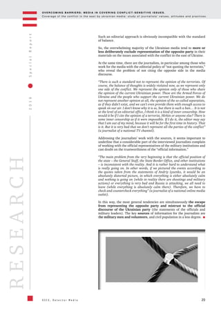 OV E R C O M I N G B A R R I E R S : M E D I A I N C OV E R I N G C O N F L I C T - S E N S I T I V E I S S U E S .
C o v e r a g e o f t h e c o n f l i c t i n t h e e a s t b y u k r a i n i a n m e d i a : s t u d y o f j o u r n a l i s t s ’ v a l u e s , a t t i t u d e s a n d p r a c t i c e s .
20
2016SpecialReport
O S C E , D e t e c t o r M e d i a
RESEARCH
Such an editorial approach is obviously incompatible with the standard
of balance.
So, the overwhelming majority of the Ukrainian media tend to more or
less deliberately exclude representation of the opposite party in their
materials on the issues associated with the conflict in the east of Ukraine.
At the same time, there are the journalists, in particular among those who
work for the media with the editorial policy of “not quoting the terrorists,”
who reveal the problem of not citing the opposite side in the media
discourse.
“There is such a standard not to represent the opinion of the terrorists. Of
course, the balance of thoughts is widely violated now, as we represent only
one side of the conflict. We represent the opinion only of those who share
the opinion of the current Ukrainian power. These are the Armed Forces of
Ukraine and the people who support the current Ukrainian power. We do
not represent another opinion at all, the opinion of the so-called separatists,
as if they didn’t exist, and we can’t even provide them with enough access to
speak on our air. I don’t know why it is so, but there is such a ban… It is not
at the level of an editorial office, I think it is a kind of inner censorship. How
would it be if I cite the opinion of a terrorist, Hirkin or anyone else? There is
some inner censorship as if it were impossible. If I do it, the editor may say
that I am out of my mind, because it will be for the first time in history. That
is it. But it is very bad that we don’t represent all the parties of the conflict”
(a journalist of a national TV channel).
Addressing the journalists’ work with the sources, it seems important to
underline that a considerable part of the interviewed journalists complain
of working with the official representatives of the military institutions and
cast doubt on the trustworthiness of the “official information.”
“The main problem from the very beginning is that the official position of
the state – the General Staff, the State Border Office, and other institutions
– is inconsistent with the reality. And it is rather hard to understand what
is really going on. In other words, if we pictured the events according to
the quotes taken from the statements of Andriy Lysenko, it would be an
absolutely distorted picture, in which everything is either absolutely calm
and nothing is going on (while in reality there are shootings and military
actions) or everything is very bad and Russia is attacking, we all need to
leave (while everything is absolutely calm there). Therefore, we have to
check and countercheck everything” (a journalist of a national online media
outlet).
In this way, the most general tendencies are simultaneously the escape
from representing the opposite party and mistrust to the official
discourse of the Ukrainian party (the statements of the officials and
military leaders). The key sources of information for the journalists are
the military men and volunteers, and civil population in a less degree.
 