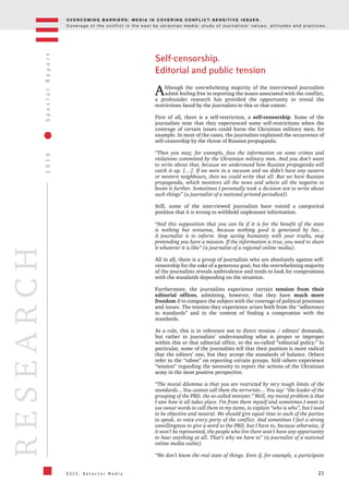 OV E R C O M I N G B A R R I E R S : M E D I A I N C OV E R I N G C O N F L I C T - S E N S I T I V E I S S U E S .
C o v e r a g e o f t h e c o n f l i c t i n t h e e a s t b y u k r a i n i a n m e d i a : s t u d y o f j o u r n a l i s t s ’ v a l u e s , a t t i t u d e s a n d p r a c t i c e s .
21
2016SpecialReport
O S C E , D e t e c t o r M e d i a
RESEARCH
Self-censorship.
Editorial and public tension
Although the overwhelming majority of the interviewed journalists
admit feeling free in reporting the issues associated with the conflict,
a profounder research has provided the opportunity to reveal the
restrictions faced by the journalists to this or that extent.
First of all, there is a self-restriction, a self-censorship. Some of the
journalists note that they experienced some self-restrictions when the
coverage of certain issues could harm the Ukrainian military men, for
example. In most of the cases, the journalists explained the occurrence of
self-censorship by the threat of Russian propaganda.
“Then you may, for example, face the information on some crimes and
violations committed by the Ukrainian military men. And you don’t want
to write about that, because we understand how Russian propaganda will
catch it up. […]. If we were in a vacuum and we didn’t have any eastern
or western neighbours, then we could write that all. But we have Russian
propaganda, which monitors all the news and selects all the negative to
boom it further. Sometimes I personally took a decision not to write about
such things” (a journalist of a national printed periodical).
Still, some of the interviewed journalists have voiced a categorical
position that it is wrong to withhold unpleasant information.
“And this supposition that you can lie if it is for the benefit of the state
is nothing but nonsense, because nothing good is generated by lies…
A journalist is to inform. Stop saving humanity with your truths, stop
pretending you have a mission. If the information is true, you need to share
it whatever it is like” (a journalist of a regional online media).
All in all, there is a group of journalists who are absolutely against self-
censorship for the sake of a generous goal, but the overwhelming majority
of the journalists reveals ambivalence and tends to look for compromises
with the standards depending on the situation.
Furthermore, the journalists experience certain tension from their
editorial offices, admitting, however, that they have much more
freedom if to compare the subject with the coverage of political processes
and issues. The tension they experience arises both from the “adherence
to standards” and in the context of finding a compromise with the
standards.
As a rule, this is in reference not to direct tension / editors’ demands,
but rather to journalists’ understanding what is proper or improper
within this or that editorial office, to the so-called “editorial policy.” In
particular, some of the journalists tell that their position is more radical
that the editors’ one, but they accept the standards of balance. Others
refer to the “taboo” on reporting certain groups. Still others experience
“tension” regarding the necessity to report the actions of the Ukrainian
army in the most positive perspective.
“The moral dilemma is that you are restricted by very tough limits of the
standards... You cannot call them the terrorists… You say: “the leader of the
grouping of the PRD, the so-called minister.” Well, my moral problem is that
I saw how it all takes place. I’m from there myself and sometimes I want to
use swear words to call them in my items, to explain “who is who”, but I need
to be objective and neutral. We should give equal time to each of the parties
to speak, to voice every party of the conflict. And sometimes I feel a strong
unwillingness to give a word to the PRD, but I have to, because otherwise, if
it won’t be represented, the people who live there won’t have any opportunity
to hear anything at all. That’s why we have to” (a journalist of a national
online media outlet).
“We don’t know the real state of things. Even if, for example, a participant
 