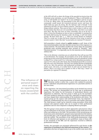 OV E R C O M I N G B A R R I E R S : M E D I A I N C OV E R I N G C O N F L I C T - S E N S I T I V E I S S U E S .
C o v e r a g e o f t h e c o n f l i c t i n t h e e a s t b y u k r a i n i a n m e d i a : s t u d y o f j o u r n a l i s t s ’ v a l u e s , a t t i t u d e s a n d p r a c t i c e s .
22
2016SpecialReport
O S C E , D e t e c t o r M e d i a
RESEARCH
of the ATO will tell us where the firings of the peaceful territories from the
Ukrainian army took place, we can’t broadcast it: “How, it will humble our
army, it will humble our leaders!” So we just withhold it and do not pass
it to the air. Many times, the participants of the ATO told me how their
commander would mount the armoured personal carrier and leave the
battle field just upon the firing. But the informer told it himself: “I feel
ashamed to tell that, let’s do it without cameras.” And there are a lot of such
things without cameras. They seem to have a wish to share it with us, with
the journalists that there are a lot of problems there, that there is an awful
mess there. But they also have an inner censorship, just as we do not to
show it. Even if we broadcast an item on how a commander is running from
the battle field leaving the battalion under the firings, it will look rather
strange. We don’t show that. […]. There are certain details we withhold.
There is a trend, yet, to show the heroic character of our army, to wind an
aureole round it. I don’t like that” (a journalist of a national TV channel).
Self-censorship is closely related to public tension as well. Some of the
interviewed journalists note that they feel certain fear of the response to a
critical material. The journalists recollect the causes when the journalists
producing some accusing materials were accused of “betrayal,” “anti-
Ukrainian position.” It is especially true for the materials on the Ukrainian
military men.
“Here is the dilemma: sometimes you are afraid that they will say your film
is anti-Ukrainian. For example, the journalists of one of the channels were
preparing an item on how the Ukrainian military men were plundered. Is that
a subject? It is. Is that truth? It is. Is the duty of the Ukrainian journalists to
report is? It is. But on the other hand, they immediately faced the accusation
that they were anti-Ukrainian, that they were feeding Russian propaganda
and so on. Here the patriotic and professional principles go into combat
inside of you. Of course, it is rather hard. In each case you decide how to
behave. There is no strict rule to behave in this or that way, I mean” (a
journalist of a regional TV channel).
While the level of institutionalization of editorial practices in the
Ukrainian media is rather low, a great role is played by personal
factors: individual and professional experience of a journalist and his or
her own views.
As for experience, the interviewed journalists can be divided into several
groups. The groups are distinguished not by their age or professional
experience, but rather by the formation of professional identity and
disposition to reflection. The first group is made up by the journalists
who have worked in media for a long time, especially in regional outlets,
and have shaped their understanding of the profession and duties. The
second group are the experts with well-formed views, but disposed to
reflection, problematizing the role of a journalist and conflict reporting.
The third group is made up by relatively young journalists (from both
national and regional media) who are in search of their professional
guidelines and are more disposed to adopting Western principles.
The first group is more passive in their approaches and practices (there
are less reflections on the terms); the journalists usually work more in the
office and seldom go to the field. The journalists of the second group are
much more active and initiative, prepare many materials from the mission,
and actually play a role of agenda-setters regarding the issues associated
with the conflict. The journalists of the third group demonstrate a high
level of reflection and openness to new guidelines; many of them refer
to the standards of the BBC and the experience received at different
professional trainings.
Further, the journalists are extremely influenced by such factors as the
experience of working in the field and awareness of the context. The
journalists who have an opportunity to go to the conflict zone more often
The influence of
personal experi-
ence and views
on reporting the
issues associated
with the conflict
 