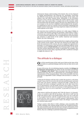 OV E R C O M I N G B A R R I E R S : M E D I A I N C OV E R I N G C O N F L I C T - S E N S I T I V E I S S U E S .
C o v e r a g e o f t h e c o n f l i c t i n t h e e a s t b y u k r a i n i a n m e d i a : s t u d y o f j o u r n a l i s t s ’ v a l u e s , a t t i t u d e s a n d p r a c t i c e s .
23
2016SpecialReport
O S C E , D e t e c t o r M e d i a
RESEARCH
demonstrate deeper understanding of the details; they are less disposed
to making generalizations and believing the stereotypes concerning
the different social groups; they know the problems of the region, the
military men and other nuances better. Meanwhile, if the journalists
had more contact with the region before the conflict and live closer to the
conflict zone, they tend to have a complex view on the situation, while
the journalists from the farther regions who have less opportunities to go
on a mission to the east have simplified understanding of the situation.
It is significant to stress on a group of active journalists originating from
Donbas and the Crimea who raise many important subjects and influence
media agenda on the whole.
The interviews have testified the existence of a wide range of views on
the conflict and situation among the journalists, which helps to make a
conclusion on a social profile. Most of the interviewees treat the conflict
as a result of Russia’s aggression, but a considerable part of the journalists
pay attention to other levels of the conflict: historical and economic
factors, the role of identity etc.
Ingeneral,mostoftheinterviewedjournalistshavecomplexunderstanding
of the reasons of the conflict. The more the interest for the subject and
better the awareness of the context, the more complex the approach of a
journalist. It is interesting to note that the overwhelming majority of the
journalists express critical attitude to the Ukrainian power on the whole
and their actions regarding the conflict in particular (for example, they
criticize the lack of state policy regarding the IDPs; insufficient attempts
to supply the army etc.).
The attitude to a dialogue
One of the essential points of the study was to find out the views of the
journalists on a potential dialogue and how they see their role in such
a dialogue.
In most of the terms, the overwhelming majority considers the dialogue to
be important and necessary, but almost all the journalists immediately
ask: “a dialogue with whom?” Many journalists note that knowing the
situation from near, they see no opportunities for a real dialogue with the
representatives of the occupation power. Some of the journalists (the few)
state that it is impossible to hold a dialogue with terrorists as a matter of
principle.
“I think that the dialogue with that side is needed. But question is, with whom
exactly? I mean, there are terrorists who have just seized the power and stand
up for their own interest, claiming to represent the public. I think they are
the people with whom no dialogue is possible. But on the other hand, there
are no representatives of all the people involved in the conflict to represent
their interests. On the one hand, it is necessary to hold negotiations; but on
the other hand, there is no one to hold them” (a journalist of a national TV
channel).
“With whom to talk from the opposite side? I like this rhetoric, it is humanly.
In fact, it is needed to talk. But tell me please, with whom to talk? List the
people with whom to talk. In my humble opinion, there is no one to talk with
in the occupied territories. And the occupied territory does not see anyone
to talk with here. How to solve it is another question. Unfortunately, I don’t
know people from the occupation power ready to the dialogue” (a journalist
of a national media outlet).
Trying to answer with whom to hold a dialogue, many journalists offer
to hold a dialogue with common people living in the occupied territories.
The same journalists note that they feel more and more dissociation of the
Ukrainian society and the state from the citizens of the occupied territories.
Herein, they see a challenge to potential reintegration.
 