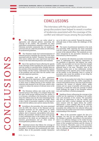 OV E R C O M I N G B A R R I E R S : M E D I A I N C OV E R I N G C O N F L I C T - S E N S I T I V E I S S U E S .
C o v e r a g e o f t h e c o n f l i c t i n t h e e a s t b y u k r a i n i a n m e d i a : s t u d y o f j o u r n a l i s t s ’ v a l u e s , a t t i t u d e s a n d p r a c t i c e s .
25
2016SpecialReport
O S C E , D e t e c t o r M e d i a
CONCLUSIONS
The Ukrainian media are rather plural in
approaches and editorial policies concerning the
coverage of the conflict. The journalists are often
ambivalent in professional standards; it means that the
Ukrainian journalist community has not worked out
universal rules yet, while the journalists are still looking
for professional guidelines.
The Ukrainian media lack institutionalization of
editorial practices regarding the coverage of the issues
associated with the conflict. Therefore, the journalists
often tend to follow their own experiences and views
instead of the fixed editorial practices and standards.
One of the significant factors affecting the agenda
of the Ukrainian media regarding the issues associated
with the conflict is a personal factor. Notably these are
the activities of the journalists many of whom originate
from Donbas and the Crimea, understand the context
of the problems well and often visit the conflict zone
and raise important questions.
The journalists tend to have unanimous
understanding of the importance of the conflict issues,
but most of them note that the interest of the audience
to these issues is falling because of the tiredness and
relatively calm situation in the ATO zone, which is also
a reason to reduce the amount of relevant items in the
media.
The Ukrainian military men make up the most
reported group in the media, if to compare them with
the other social groups suffering from the conflict. It
is so because, according to the journalists, the stories
about the military men are the most interesting for the
audience, important for the society and bright. There
is also a factor of journalists’ empathy, as they keep in
touch with the military men and are anxious for them.
According to the journalists, the issues associated
with the IDPs, the citizens of the liberated and the
occupied territories are less reported in the media
because of lower interest of the public to these
subjects, lack of resources, and problems with access.
Besides, the journalists’ attitude to these social groups
is more ambivalent than to the military men. Yet, the
journalists on the whole are not disposed to making
excessive generalizations and are often aware of
stereotypification problem in media.
Emotional tension that follows the coverage of
the conflict and the sense of involvement provoked the
journalists to reinterpret their professional role under
conflict. Most of the journalists consider themselves
not to be able to stay entirely “beyond the situation,”
although many of them realize the challenges of this
position.
The matter of professional standards in the work
of a journalist while reporting the issues associated
with the conflict are predominantly under-articulated
in most of the editorial offices. The standards are very
often interpreted by the journalists themselves, not
determined by editorial policies.
In general, the Ukrainian journalist environment
tends to understand the regulatory importance of
the standards of objectivity and balance, but under
conflict, the journalists are not sure they have enough
opportunities to adhere to these standards without
potential harm to the state. Therefore, most of the
Ukrainian media more or less deliberately exclude
representation of the opposite party in their materials
on the conflict. In the meantime, there is a group of
journalists who reveal the problem of not citing the
opposite side in the media discourse.
In fact, the journalists feel rather free in reporting
the issues associated with the conflict (especially in
contrast with political issues), but some of the journalist
experience the tension of editorial offices, public
tension and are aware of possible self-censorship. In
particular, it entails the issues the coverage of which
could challenge the image of the Ukrainian military
men and contribute to Russian propaganda.
Significant factors influencing the coverage of the
conflict are the experience of working in the conflict
zone and awareness of the context. The journalists
who have an opportunity to visit the conflict zone
actively, who have a contact database and who had
more contacts with the region before the conflict
demonstrate a more complex idea of the situation
and deeper understanding of the details. In turn, the
journalists who seldom leave the editorial offices and
work far from the conflict zone tend to have a simplified
understanding of the situation.
Most of the journalists support the idea of a
dialogue, but they do not understand with whom
the dialogue is possible. According to the journalists,
there is no sufficient dialogue in the media because
there is no distinctly articulated state policy on the
future of the occupied territories and the citizens of
these territories. Thereafter, most of the journalists
are not ready to take responsibility for promoting the
idea of a dialogue, while they are still ready to report
such a dialogue.
The interviews with the journalists and focus
group discussions have helped to reveal a number
of tendencies associated with the coverage of the
conflict and relevant issues among the journalists.
CONCLUSIONS
 