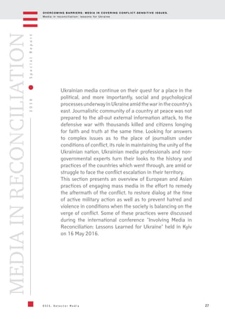 OV E R C O M I N G B A R R I E R S : M E D I A I N C OV E R I N G C O N F L I C T - S E N S I T I V E I S S U E S .
M e d i a i n r e c o n c i l i a t i o n : l e s s o n s f o r U k r a i n e
27
2016SpecialReport
O S C E , D e t e c t o r M e d i a
MEDIAINRECONCILIATION
Ukrainian media continue on their quest for a place in the
political, and more importantly, social and psychological
processesunderwayinUkraineamidthewarinthecountry's
east. Journalistic community of a country at peace was not
prepared to the all-out external information attack, to the
defensive war with thousands killed and citizens longing
for faith and truth at the same time. Looking for answers
to complex issues as to the place of journalism under
conditions of conflict, its role in maintaining the unity of the
Ukrainian nation, Ukrainian media professionals and non-
governmental experts turn their looks to the history and
practices of the countries which went through, are amid or
struggle to face the conflict escalation in their territory.
This section presents an overview of European and Asian
practices of engaging mass media in the effort to remedy
the aftermath of the conflict, to restore dialog at the time
of active military action as well as to prevent hatred and
violence in conditions when the society is balancing on the
verge of conflict. Some of these practices were discussed
during the international conference "Involving Media in
Reconciliation: Lessons Learned for Ukraine" held in Kyiv
on 16 May 2016.
 