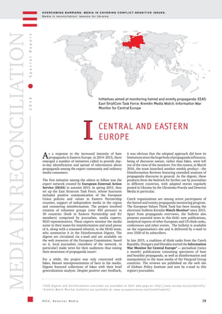 OV E R C O M I N G B A R R I E R S : M E D I A I N C OV E R I N G C O N F L I C T - S E N S I T I V E I S S U E S .
M e d i a i n r e c o n c i l i a t i o n : l e s s o n s f o r U k r a i n e
28
2016SpecialReport
O S C E , D e t e c t o r M e d i a
MEDIAINRECONCILIATION
As a response to the increased intensity of hate
propaganda in Eastern Europe, in 2014–2015, there
emerged a number of initiatives called to provide day-
to-day identification and spread of information about
propaganda among the export community and ordinary
media consumers.
The first initiative among the others to follow was the
expert network created by European External Action
Service (EEAS) in autumn 2015. In spring 2015, they
set up the East Stratcom Task Force, whose functions
included positive communication of the European
Union policies and values in Eastern Partnership
counties, support of independent media in the region
and countering misinformation. The project involved
creation of volunteer groups (over 450 persons) in
30 countries (both in Eastern Partnership and EU
members) comprised by journalists, media experts,
NGO representatives. These experts monitor the media
scene in their states for misinformation and send pieces
of it, along with a reasoned rebuttal, to the EEAS team,
who summarize it in the Disinformation Digests. The
digests are circulated via e-mail and are available on
the web resources of the European Commission; based
on it, local journalists (members of the network, in
particular) make news for their audiences thus raising
their awareness of propaganda issues1
.
For a while, the project was only concerned with
fakes, blatant misrepresentation of facts in the media.
Digests featured collections of fakes with their brief
generalization analysis. Despite positive user feedback,
it was obvious that the adopted approach did have its
limitationssincethehugebodyofpropagandainfluences,
being of discourse nature, rather than fakes, were left
out of the view of the monitors. For this reason, in March
2016, the team launched another weekly product - the
Disinformation Reviews featuring extended analyses of
propaganda discourse in general. As the digests, these
products form the bedrock for further use by journalists
in different countries, with adapted stories regularly
posted in Ukraine by the Ukrainska Pravda and Detector
Media in particular.
Czech organizations are among active participants of
the hatred and enmity propaganda monitoring program.
The European Values Think Tank has been issuing the
electronic bulletin Kremlin Watch Monitor2
since 2015.
Apart from propaganda overviews, the bulletin also
presents essential news in this field: new publications,
analytical reports of other European and US think tanks,
conferences and other events. The bulletin is available
on the organization's site and is delivered by e-mail to
over 3500 of its subscribers.
In late 2015, a coalition of think tanks from the Czech
Republic,HungaryandSlovakiastartedtheInformation
War Monitor for Central Europe3
— periodical (twice
a month) publications containing specimens of hate
and hostility propaganda, as well as disinformation and
manipulation in the mass media of the Visegrad Group
countries. The reviews are published on the web site
of Globsec Policy Institute and sent by e-mail to this
region's journalists.
Initiatives aimed at monitoring hatred and enmity propaganda: EEAS
East StratCom Task Force; Kremlin Media Watch; Information War
Monitor for Central Europe
CENTRAL AND EASTERN
EUROPE
1
EEAS digests and disinformation overviews are available on their web page at: http://eeas.europa.eu/euvsdisinfo/
2
Kremlin Watch Monitor bulletins are available at: www.europeanvalues.net/kremlinwatch/
II
 