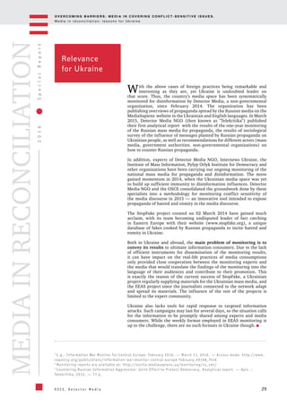 OV E R C O M I N G B A R R I E R S : M E D I A I N C OV E R I N G C O N F L I C T - S E N S I T I V E I S S U E S .
M e d i a i n r e c o n c i l i a t i o n : l e s s o n s f o r U k r a i n e
29
2016SpecialReport
O S C E , D e t e c t o r M e d i a
MEDIAINRECONCILIATION
3
E.g.: Information War Monitor for Central Europe: February 2016. — March 11, 2016. — Access mode: http://www.
cepolicy.org/publications/information-war-monitor-central-europe-february-2016#_ftn6
4
Monitoring reports are available at: http://osvita.mediasapiens.ua/monitoring/ru_zmi/
5
Countering Russian Information Aggression: Joint Effort to Protect Democracy. Analytical report. — Kyiv. :
Telekritika, 2015. — 77 p.
Relevance
for Ukraine
With the above cases of foreign practices being remarkable and
interesting as they are, yet Ukraine is undoubted leader on
that score. Thus, the country's media space has been systematically
monitored for disinformation by Detector Media, a non-governmental
organization, since February 2014. The organization has been
publishing overviews of propaganda spread by the Russian media on the
MediaSapiens website in the Ukrainian and English languages. In March
2015, Detector Media NGO (then known as "Telekritika") published
their first analytical report with the results of the one-year monitoring
of the Russian mass media for propaganda, the results of sociological
survey of the influence of messages planted by Russian propaganda on
Ukrainian people, as well as recommendations for different actors (mass
media, government authorities. non-governmental organizations) on
how to counter Russian propaganda.
In addition, experts of Detector Media NGO, Internews Ukraine, the
Institute of Mass Information, Pylyp Orlyk Institute for Democracy and
other organizations have been carrying out ongoing monitoring of the
national mass media for propaganda and disinformation. The move
gained momentum in 2014, when the Ukrainian media space was yet
to build up sufficient immunity to disinformation influences. Detector
Media NGO and the OSCE consolidated the groundwork done by these
specialists into a methodology for monitoring conflict sensitivity of
the media discourse in 2015 — an innovative tool intended to expose
propaganda of hatred and enmity in the media discourse.
The StopFake project created on 02 March 2014 have gained much
acclaim, with its team becoming undisputed leader of fact catching
in Eastern Europe with their website (www.stopfake.org), a unique
database of fakes cooked by Russian propaganda to incite hatred and
enmity in Ukraine.
Both in Ukraine and abroad, the main problem of monitoring is to
convey its results to ultimate information consumers. Due to the lack
of efficient instruments for dissemination of the monitoring results,
it can have impact on the real-life practices of media consumptions
only provided close cooperation between the monitoring experts and
the media that would translate the findings of the monitoring into the
language of their audiences and contribute to their promotion. This
is exactly the reason of the current success of StopFake, a Ukrainian
project regularly supplying materials for the Ukrainian mass media, and
the EEAS project since the journalists connected to the network adapt
and spread its materials. The influence of the rest of the projects is
limited to the expert community.
Ukraine also lacks tools for rapid response to targeted information
attacks. Such campaigns may last for several days, so the situation calls
for the information to be promptly shared among experts and media
consumers. While the weekly format employed in EEAS monitoring is
up to the challenge, there are no such formats in Ukraine though.
 