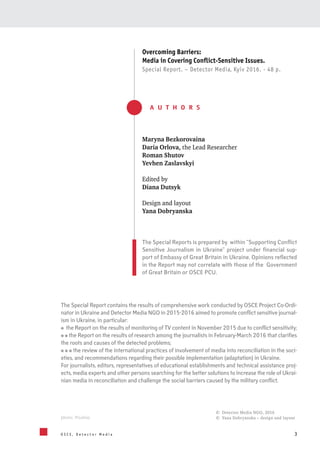 3O S C E , D e t e c t o r M e d i a
Overcoming Barriers:
Media in Covering Conflict-Sensitive Issues.
Special Report. – Detector Media, Kyiv 2016. - 48 p.
© Detector Media NGO, 2016
© Yana Dobryanska – design and layoutphoto: Pixabay
The Special Reports is prepared by within “Supporting Conflict
Sensitive Journalism in Ukraine” project under financial sup-
port of Embassy of Great Britain in Ukraine. Opinions reflected
in the Report may not correlate with those of the Government
of Great Britain or OSCE PCU.
Maryna Bezkorovaina
Daria Orlova, the Lead Researcher
Roman Shutov
Yevhen Zaslavskyi
Edited by
Diana Dutsyk
Design and layout
Yana Dobryanska
A U T H O R S
The Special Report contains the results of comprehensive work conducted by OSCE Project Co-Ordi-
nator in Ukraine and Detector Media NGO in 2015-2016 aimed to promote conflict sensitive journal-
ism in Ukraine, in particular:
the Report on the results of monitoring of TV content in November 2015 due to conflict sensitivity;
the Report on the results of research among the journalists in February-March 2016 that clarifies
the roots and causes of the detected problems;
the review of the international practices of involvement of media into reconciliation in the soci-
eties, and recommendations regarding their possible implementation (adaptation) in Ukraine.
For journalists, editors, representatives of educational establishments and technical assistance proj-
ects, media experts and other persons searching for the better solutions to increase the role of Ukrai-
nian media in reconciliation and challenge the social barriers caused by the military conflict.
 