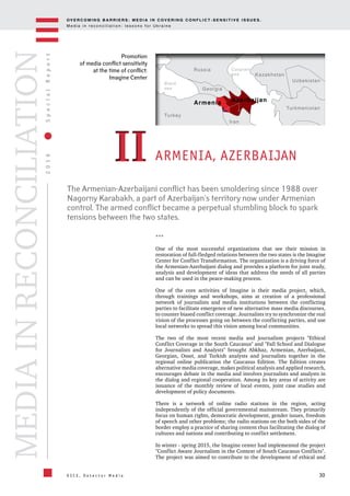 OV E R C O M I N G B A R R I E R S : M E D I A I N C OV E R I N G C O N F L I C T - S E N S I T I V E I S S U E S .
M e d i a i n r e c o n c i l i a t i o n : l e s s o n s f o r U k r a i n e
30
2016SpecialReport
O S C E , D e t e c t o r M e d i a
MEDIAINRECONCILIATION
Promotion
of media conflict sensitivity
at the time of conflict:
Imagine Center
ARMENIA, AZERBAIJAN
***
One of the most successful organizations that see their mission in
restoration of full-fledged relations between the two states is the Imagine
Center for Conflict Transformation. The organization is a driving force of
the Armenian-Azerbaijani dialog and provides a platform for joint study,
analysis and development of ideas that address the needs of all parties
and can be used in the peace-making process.
One of the core activities of Imagine is their media project, which,
through trainings and workshops, aims at creation of a professional
network of journalists and media institutions between the conflicting
parties to facilitate emergence of new alternative mass media discourses,
to counter biased conflict coverage. Journalists try to synchronize the real
vision of the processes going on between the conflicting parties, and use
local networks to spread this vision among local communities.
The two of the most recent media and journalism projects "Ethical
Conflict Coverage in the South Caucasus" and "Fall School and Dialogue
for Journalists and Analysts" brought Abkhaz, Armenian, Azerbaijani,
Georgian, Osset, and Turkish analysts and journalists together in the
regional online publication the Caucasus Edition. The Edition creates
alternative media coverage, makes political analysis and applied research,
encourages debate in the media and involves journalists and analysts in
the dialog and regional cooperation. Among its key areas of activity are
issuance of the monthly review of local events, joint case studies and
development of policy documents.
There is a network of online radio stations in the region, acting
independently of the official governmental mainstream. They primarily
focus on human rights, democratic development, gender issues, freedom
of speech and other problems; the radio stations on the both sides of the
border employ a practice of sharing content thus facilitating the dialog of
cultures and nations and contributing to conflict settlement.
In winter - spring 2015, the Imagine center had implemented the project
"Conflict Aware Journalism in the Context of South Caucasus Conflicts".
The project was aimed to contribute to the development of ethical and
IIII
Azerbaijan
Georgia
Kazakhstan
Turkmenistan
Uzbekistan
Iran
Turkey
Russia
Armenia
Black
sea
Caspian
sea
The Armenian-Azerbaijani conflict has been smoldering since 1988 over
Nagorny Karabakh, a part of Azerbaijan's territory now under Armenian
control. The armed conflict became a perpetual stumbling block to spark
tensions between the two states.
 