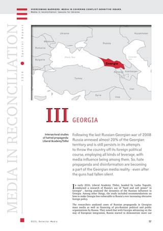 OV E R C O M I N G B A R R I E R S : M E D I A I N C OV E R I N G C O N F L I C T - S E N S I T I V E I S S U E S .
M e d i a i n r e c o n c i l i a t i o n : l e s s o n s f o r U k r a i n e
32
2016SpecialReport
O S C E , D e t e c t o r M e d i a
MEDIAINRECONCILIATION
Intersectoral studies
of hatred propaganda:
Liberal AcademyTbilisi
Following the last Russian-Georgian war of 2008
Russia annexed almost 20% of the Georgian
territory and is still persists in its attempts
to throw the country off its foreign political
course, employing all kinds of leverage, with
media influence being among them. So, hate
propaganda and disinformation are becoming
a part of the Georgian media reality - even after
the guns had fallen silent.
GEORGIA
In early 2016, Liberal Academy Tbilisi, headed by Lasha Tugushi,
conducted a research of Russia's use of "hard and soft power" in
Georgia8
, having analyzed the dynamics of the Russian influence in
Georgia. Among other things, the study included recommendations on
how to make Georgia less vulnerable to Russia's ever increasing obtrusive
foreign policy.
The researchers analyzed cases of Russian propaganda in Georgian
mass media as well as financing of pro-Russian political and public
organizations by Russia. They noted that with Georgia advancing on the
way of European integration, Russia started to demonstrate more use
IIIIII
Azerbaijan
Georgia
Kazakhstan
Iran
Iraq
Syria
Turkey
Ukraine
Moldova
Romania
Bulgaria
Greece
Russia
Armenia
Black Sea Caspian
sea
 