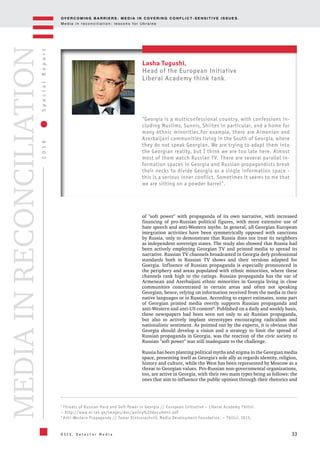 OV E R C O M I N G B A R R I E R S : M E D I A I N C OV E R I N G C O N F L I C T - S E N S I T I V E I S S U E S .
M e d i a i n r e c o n c i l i a t i o n : l e s s o n s f o r U k r a i n e
33
2016SpecialReport
O S C E , D e t e c t o r M e d i a
MEDIAINRECONCILIATION
7
Threats of Russian Hard and Soft Power in Georgia // European Initiative – Liberal Academy Tbilisi.
– http://www.ei-lat.ge/images/doc/policy%20document.pdf
8
Anti-Western Propaganda // Tamar Kintsurashvili, Media Development Foundation. – Tbilisi, 2015.
Lasha Tugushi,
Head of the European Initiative
Liberal Academy think tank.
"Georgia is a multiconfessional country, with confessions in-
cluding Muslims, Sunnis, Shiites in particular, and a home for
many ethnic minorities.For example, there are Armenian and
Azerbaijani communities living in the South of Georgia, where
they do not speak Georgian. We are trying to adapt them into
the Georgian reality, but I think we are too late here. Almost
most of them watch Russian TV. There are several parallel in-
formation spaces in Georgia and Russian propagandists break
their necks to divide Georgia as a single information space -
this is a serious inner conflict. Sometimes it seems to me that
we are sitting on a powder barrel".
of "soft power" with propaganda of its own narrative, with increased
financing of pro-Russian political figures, with more extensive use of
hate speech and anti-Western myths. In general, all Georgian European
integration activities have been symmetrically opposed with sanctions
by Russia, only to demonstrate that Russia does not treat its neighbors
as independent sovereign states. The study also showed that Russia had
been actively employing Georgian TV and printed media to spread its
narrative. Russian TV channels broadcasted in Georgia defy professional
standards both in Russian TV shows and their versions adapted for
Goergia. Influence of Russian propaganda is especially pronounced in
the periphery and areas populated with ethnic minorities, where these
channels rank high in the ratings. Russian propaganda has the ear of
Armenean and Azerbaijani ethnic minorities in Georgia living in close
communities concentrated in certain areas and often not speaking
Georgian, hence, relying on information received from the media in their
native languages or in Russian. According to expert estimates, some part
of Georgian printed media overtly supports Russian propaganda and
anti-Western and anti-US content8
. Published on a daily and weekly basis,
these newspapers had been seen not only to air Russian propaganda,
but also to actively implant stereotypes encouraging radicalism and
nationalistic sentiment. As pointed out by the experts, it is obvious that
Georgia should develop a vision and a strategy to limit the spread of
Russian propaganda in Georgia, was the reaction of the civic society to
Russian "soft power" was still inadequate to the challenge.
Russia has been planting political myths and stigma in the Georgian media
space, presenting itself as Georgia's sole ally as regards identity, religion,
history and culture, while the West has been represented by Moscow as a
threat to Georgian values. Pro-Russian non-governmental organizations,
too, are active in Georgia, with their two main types being as follows: the
ones that aim to influence the public opinion through their rhetorics and
 